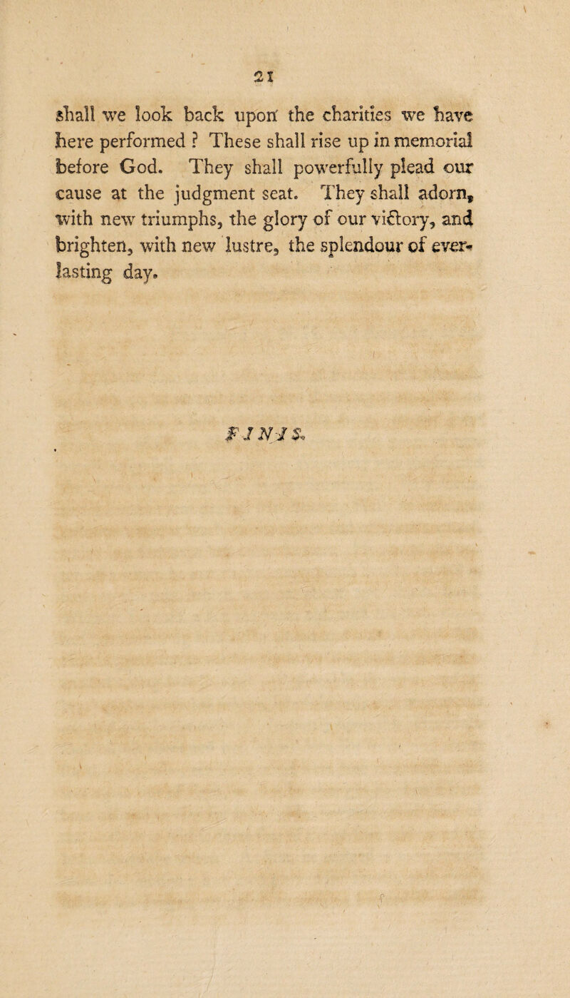 shall we look back upon' the charities we have here performed ? These shall rise up in memorial before God. They shall powerfully plead our cause at the judgment seat. They shall adornf with new triumphs, the glory of our victory, and brighten, with new lustre, the splendour of ever* lasting day* FJN-J&