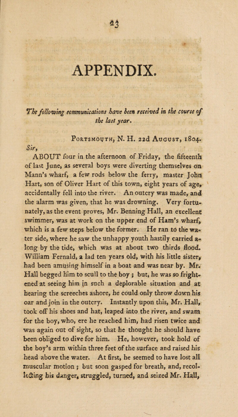 APPENDIX The following communications have been received In the course of the last year• Portsmouth, N. H, 22d August, 1804* Sir, ABOUT four in the afternoon of Friday, the fifteenth of last June, as several boys were diverting themselves on Mann’s wharf, a few rods below the ferry, master John Hart, son of Oliver Hart of this town, eight years of age* accidentally fell into the river. An outcry was made, and the alarm was given, that he was drowning. Very fortu¬ nately, as the event proves, Mr. Benning Hall, an excellent swimmer, was at work on the upper end of Ham’s wharf, which is a few steps below the former. He ran to the wa¬ ter side, where he saw the unhappy youth hastily carried a- long by the tide, which was at about two thirds flood,, William Fernald, a lad ten years old, with his little sister, had been amusing himself in a boat and was near by. Mr. Hall begged him to scull to the boy ; but, he was so fright¬ ened at seeing him in such a deplorable situation and at hearing the screeches ashore, he could only throw down his oar and join in the outcry. Instantly upon this, Mr. Hall, took off his shoes and hat, leaped into the river, and swam for the boy, who, ere he reached him, had risen twice and was again out of sight, so that he thought he should have been obliged to dive for him. He, however, took hold of the boy’s arm within three feet of the surface and raised his head above the water. At first, he seemed to have lost all muscular motion j but soon gasped for breath, and, recol¬ lecting his danger* struggled, turned, and seized Mr. Hall,