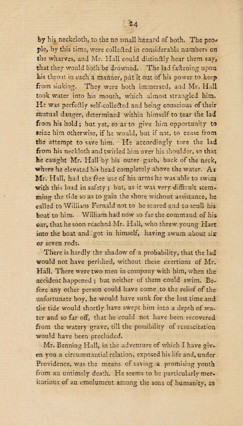 hj his neckcloth, to the no small hizard of both. The peo^ pie, by this time, were colle&ed in considerable numbers on the wharves, and Mr. Hall could distinctly hear them say,, that they would both be drowned. The lad fattening upon his throat in such a mariner, put it out of his power to keep from sinking. They were both immersed, and Mr. Hall took water into his mouth, which almost strangled him. He was perfectly self-colleCted and being conscious of their mutual danger, determined within himself to tear the lad from his hold; but yet, so as to give him opportunity to seize him otherwise, if he would, but if not, to cease from the attempt to save him. He accordingly tore the lad from his neckloth and twirled him over his shoulder, so that lie caught Mr. Hall by his outer garb, back of the neck, where he elevated his head completely above the water. As Mr. Hall, had the free use of his arms he was able to swim with this load in safety ; but, as it was very difficult stem¬ ming the tide so as to gain the shore without assistance, he called to William Fernald not to be scared and to scull his boat to him. William had now so far the command of his oar, that he soon reached Mr. Hall, who threw young Hart into the boat and got in himself, having swum about six or seven rods. There is hardly the shadow of a probability, that the lad would not have perished, without these exertions of Mr. Hall. There were two men in company with him, when the accident happened ; but neither of them could swim. Be¬ fore any other person could have come to the relief of the -unfortunate boy, he would have sunk for the last time and the tide would shortly have swept him into a depth of wa¬ ter and so far off, that he could not have been recovered from the watery grave, till the possibility of resuscitation would have been precluded. Mr. Benning Hall, in the adventure of which I have giv¬ en you a circumstantial relation, exposed his life and, under Providence, was the means of saving, a promising youth from an untimely death. He seems to be particularly mer¬ itorious of an emolument among the sons of humanity, as