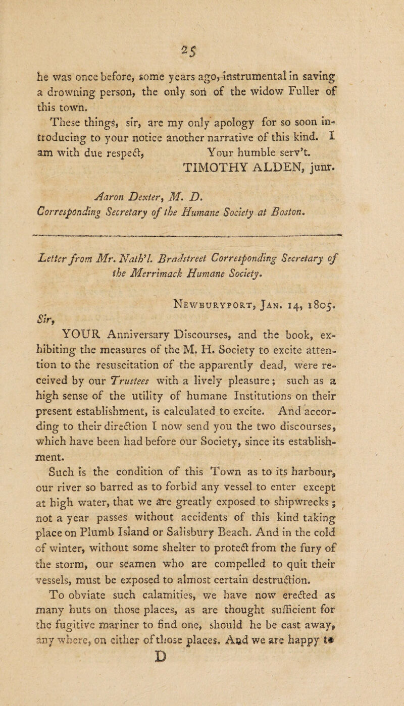 2S he was once before, some years ago,Instrumental in saving a drowning person, the only soil of the widow Fuller of this town. These things, sir, are my only apology for so soon in¬ troducing to your notice another narrative of this kind. 1 am with due respedl, Your humble serv’t. TIMOTHY ALDEN, junr, Aaron Dexter, M. D. Corresponding Secretary of the Humane Society at Boston. Letter from Mr. Nath’l. Bradstreet Corresponding Secretary of the Merrimack Humane Society. Newburyport, Jan. 14, 1805. Sir, YOUR Anniversary Discourses, and the book, ex¬ hibiting the measures of the M. H. Society to excite atten¬ tion to the resuscitation of the apparently dead, were re¬ ceived by our Trustees with a lively pleasure; such as a high sense of the utility of humane Institutions on their present establishment, is calculated to excite. And accor¬ ding to their diredtion I now send you the two discourses, which have been had before our Society, since its establish¬ ment. Such is the condition of this Town as to its harbour, our river so barred as to forbid any vessel to enter except at high water, that we are greatly exposed to shipwrecks % not a year passes without accidents of this kind taking place on Plumb Island or Salisbury Beach, And in the cold of winter, without some shelter to protect from the fury of the storm, our seamen who are compelled to quit their vessels, must be exposed to almost certain destruction. To obviate such calamities, we have now ereCted as many huts on those places, as are thought sufficient for the fugitive mariner to 6nd one, should he be cast away, any where, on either of those places, A$d we are happy D