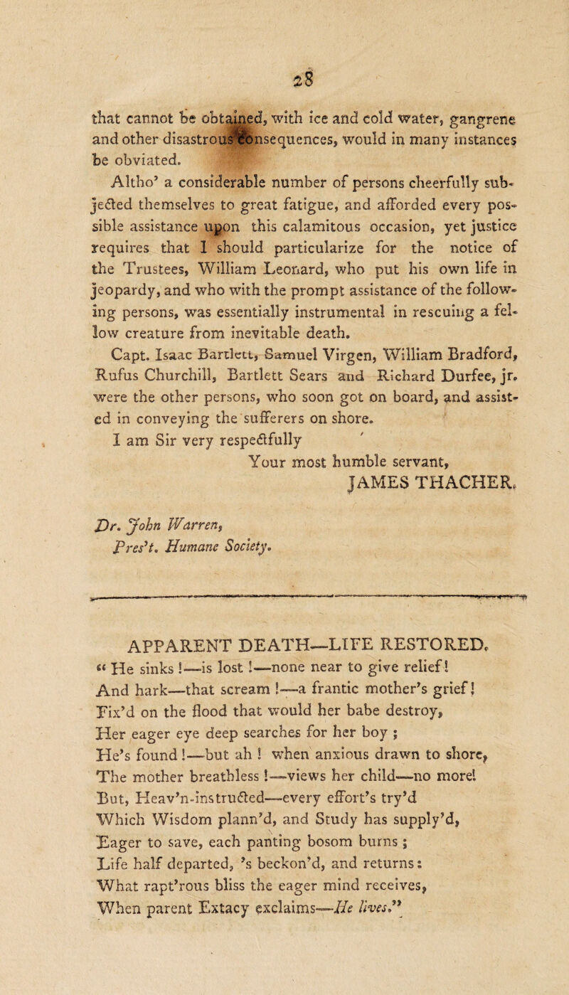 2§ that cannot he obtained, with ice and cold water, gangrene and other disastrousxhnsequences, would in many instances be obviated. Altho’ a considerable number of persons cheerfully sub- jelled themselves to great fatigue, and afforded every pos~ sible assistance upon this calamitous occasion, yet justice requires that 1 should particularize for the notice of the Trustees, William Leonard, who put his own life in jeopardy, and who with the prompt assistance of the follow¬ ing persons, was essentially instrumental in rescuing a fel¬ low creature from inevitable death. Capt. Isaac Bartlett, Samuel Virgen, William Bradford, Rufus Churchill, Bartlett Sears and Richard Durfee, jr. were the other persons, who soon got on board, and assist¬ ed in conveying the sufferers on shore. I am Sir very respedfully Your most humble servant, JAMES THACHER* Dr. John Warren, Preset. Humane Society.  —J  I—-.—-- —- —- -- . — -..-.-TT-n ■ ■ .11 -«~T— P APPARENT DEATH—LIFE RESTORED, « He sinks !—-is lost!—none near to give relief ! And hark—that scream !—a frantic mother’s grief J Fix’d on the flood that would her babe destroy, Her eager eye deep searches for her boy ; He’s found!—but. ah ! when anxious drawn to shore, The mother breathless!—views her child—no more! But, Pleav’n-ins truffled—every effort’s try’d Which Wisdom plann’d, and Study has supply’d, Eager to save, each panting bosom burns; Life half departed, ’s beckon’d, and returns: What rapt’rous bliss the eager mind receives, When parent Extacy exclaims—He lives.”