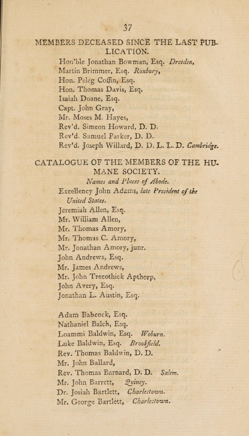 MEMBERS DECEASED SINCE THE LAST PUB- LIGATION. Hon’ble Jonathan Bowman, Esq. Dresden* Martin Brimmer, Esq. Roxbury, Hon. Peleg Coffin, Esq. Hon. Thomas Davis, Esq. Isaiah Doane, Esq. Capt. John Gray, Mr. Moses M Hayes, Rev!d. Simeon Howard, D. TJ Rev’d. Samuel Parker, D. D, Rev’d. Joseph Willard, IE D. L. L. D. Cambridge* CATALOGUE OF THE MEMBERS OF THE HU. MANE SOCIETY. Names and Places of Abode. Excellency John Adams, late President of the United States» Jeremiah Allen, Esq. Mr. William Allen, Mr. Thomas Amory, Mr. Thomas C. Amory, Mr. Jonathan Amory, jjunr. John Andrews, Esq. Mr. James Andrews, Mr. John Trecothick Apthorp, John Avery, Esq. Jonathan L. Austin, Esq. Adam Babcock, Esq. Nathaniel Balch, Esq. Loammi Baldwin, Esq. Woburn, Luke Baldwin, Esq. Brookfield,. Rev. Thomas Baldwin, D. D. Mr. John Ballard, Rev. Thomas Barnard, D. D. Salem. Mr. John Barrett, Quincy. Dr. Josiah Bartlett, Charlestown. Mr. George Bartlett, Charlestown.