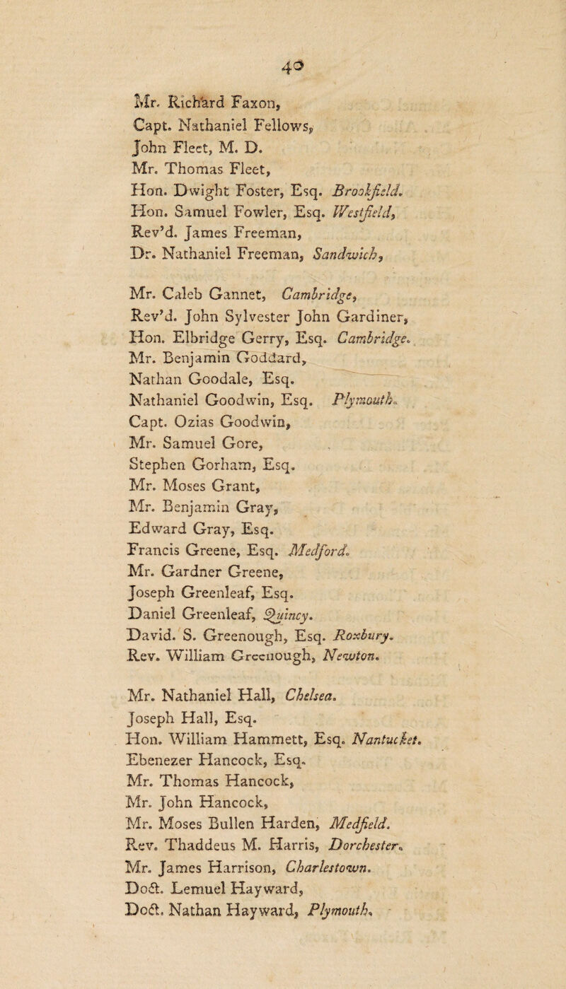 4° Mr. Rich'ard Faxon, Capt. Nathaniel Fellowsy John Fleet, M. D. Mr. Thomas Fleet, Hon. Dwight Foster, Esq. Brookfield. Hon. Samuel Fowler, Esq. Westfield, RevJd. James Freeman, Dr. Nathaniel Freeman, Sandwich, Mr. Caleb Gannet, Cambridge, Rev’d. John Sylvester John Gardiner, Hon. Elbridge Gerry, Esq. Cambridge„ Mr. Benjamin Goddard, Nathan Goodale, Esq. Nathaniel Goodwin, Esq. Plymouth, Capt. Ozias Goodwin, Mr. Samuel Gore, Stephen Gorham, Esq. Mr. Moses Grant, Mr. Benjamin Gray, Edward Gray, Esq. Francis Greene, Esq. Medford. Mr. Gardner Greene, Joseph Greenleaf, Esq. Daniel Greenleaf, Quincy. David. S. Greenough, Esq. Roxbury. .Rev. William Greenough, Newton. Mr. Nathaniel Hall, Chelsea. Joseph Hall, Esq. Hon. William Hammett, Esq. Nantucket. Ebenezer Hancock, Esq. Mr. Thomas Hancock, Mr. John Hancock, Mr. Moses Bullen Harden, Medfeld. Rev. Thaddeus M. Harris, Dorchester. Mr. James Harrison, Charlestown. Do ft Lemuel Hayward, Deft, Nathan Hayward, Plymouth,