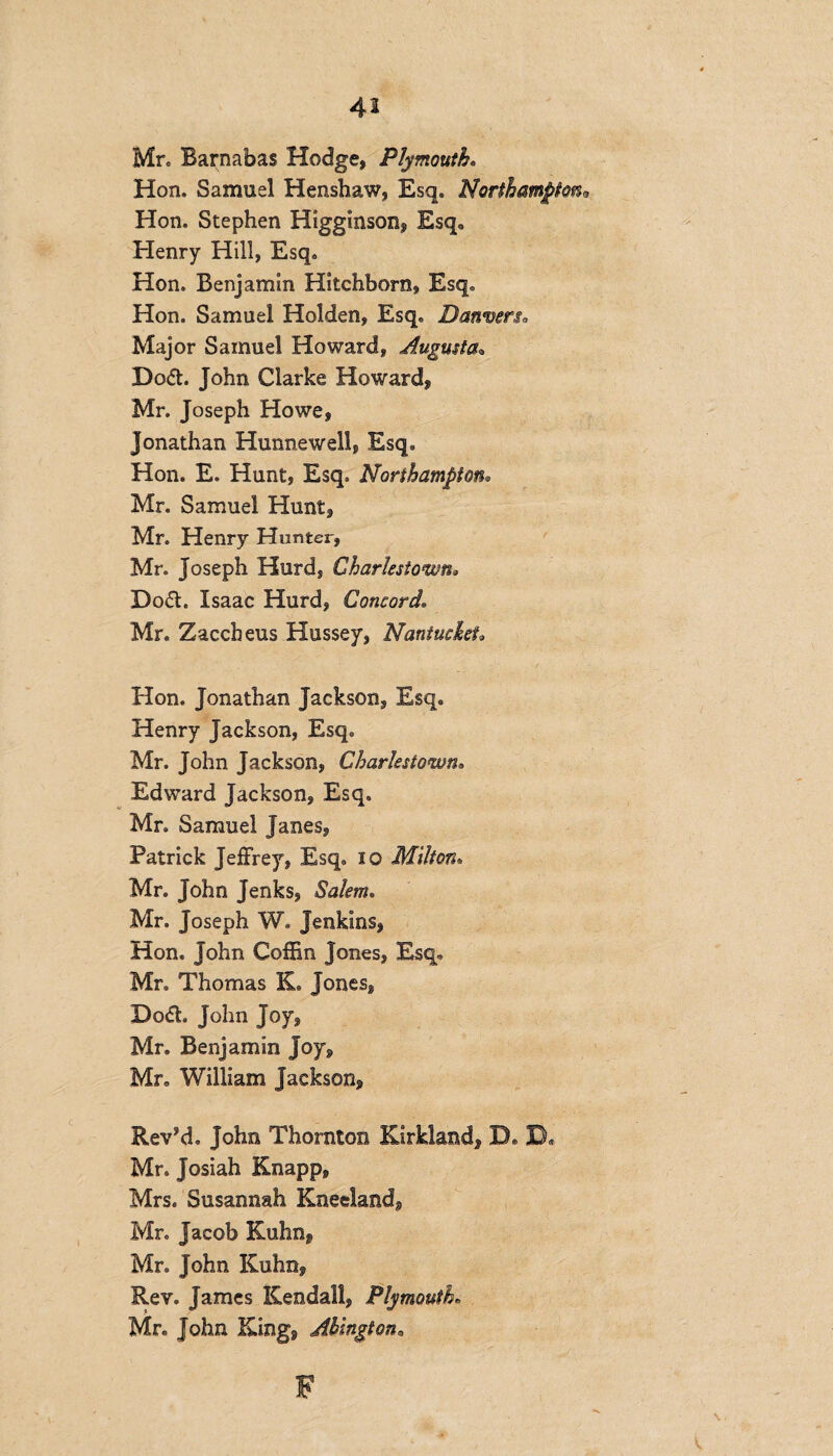 Mr. Barnabas Hodge, Plymouth. Hon. Samuel Henshaw, Esq. Northampton*, Hon. Stephen Higginson, Esq. Henry Hill, Esq. Hon. Benjamin Hitchborn, Esq. Hon. Samuel Holden, Esq. Danvers. Major Samuel Howard, Augusta* Do<5t. John Clarke Howard, Mr. Joseph Howe, Jonathan Hunnewell, Esq. Hon. E. Hunt, Esq. Northampton. Mr. Samuel Hunt, Mr. Henry Hunter, Mr. Joseph Hurd, Charlestown» Do&. Isaac Hurd, Concord Mr. Zaccheus Hussey, Nantucket» Hon. Jonathan Jackson, Esq. Henry Jackson, Esq. Mr. John Jackson, Charlestown• Edward Jackson, Esq. Mr. Samuel Janes, Patrick Jeffrey, Esq. 10 Milton. Mr. John Jenks, Salem. Mr. Joseph W. Jenkins, Hon. John Coffin Jones, Esq. Mr. Thomas K. Jones, Do<ffi John Joy, Mr. Benjamin joy, Mr. William Jackson, Rev’d. John Thornton Kirkland, D. XX Mr. Josiah Knapp, Mrs. Susannah Kneeland, Mr. Jacob Kuhn, Mr. John Kuhn, Rev. James Kendall, Plymouth Mr. John King, Ahington, F