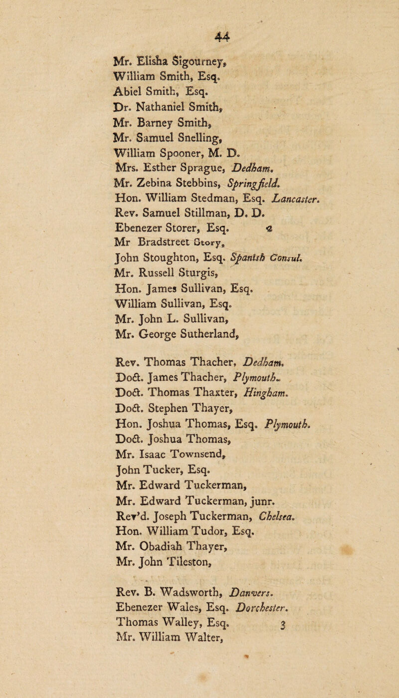 Mr* Elisha Sigourney* William Smith* Esq. Abiel Smith* Esq. Dr. Nathaniel Smith* Mr. Barney Smith* Mr. Samuel Snelling, William Spooner, M. D* Mrs. Esther Sprague, Dedham. Mr. Zebina Stebbins, Springfield\ Hon. William Stedman, Esq. Lancaster« Rev. Samuel Stillman, D. D. Ebenezer Storer, Esq. « Mr Bradstreet Story9 John Stoughton, Esq. Spanish Consul,, Mr. Russell Sturgis, Hon. James Sullivan, Esq. William Sullivan, Esq. Mr. John L. Sullivan, Mr. George Sutherland, Rev. Thomas Thacher, Dedham. Do£b James Thacher, Plymouth* Do&. Thomas Thaxter, Hingham. Do&. Stephen Thayer, Hon. Joshua Thomas, Esq. Plymouth. Do&. Joshua Thomas, Mr. Isaac Townsend, John Tucker, Esq. Mr. Edward Tuckerman, Mr. Edward Tuckerman, junr. Rev’d. Joseph Tuckerman, Chelsea. Hon. William Tudor, Esq. Mr. Obadiah Thayer, Mr. John Tileston, Rev. B. Wadsworth, Danvers. Ebenezer Wales, Esq. Dorchester. Thomas Walley, Esq. 3 Mr. William Walter,