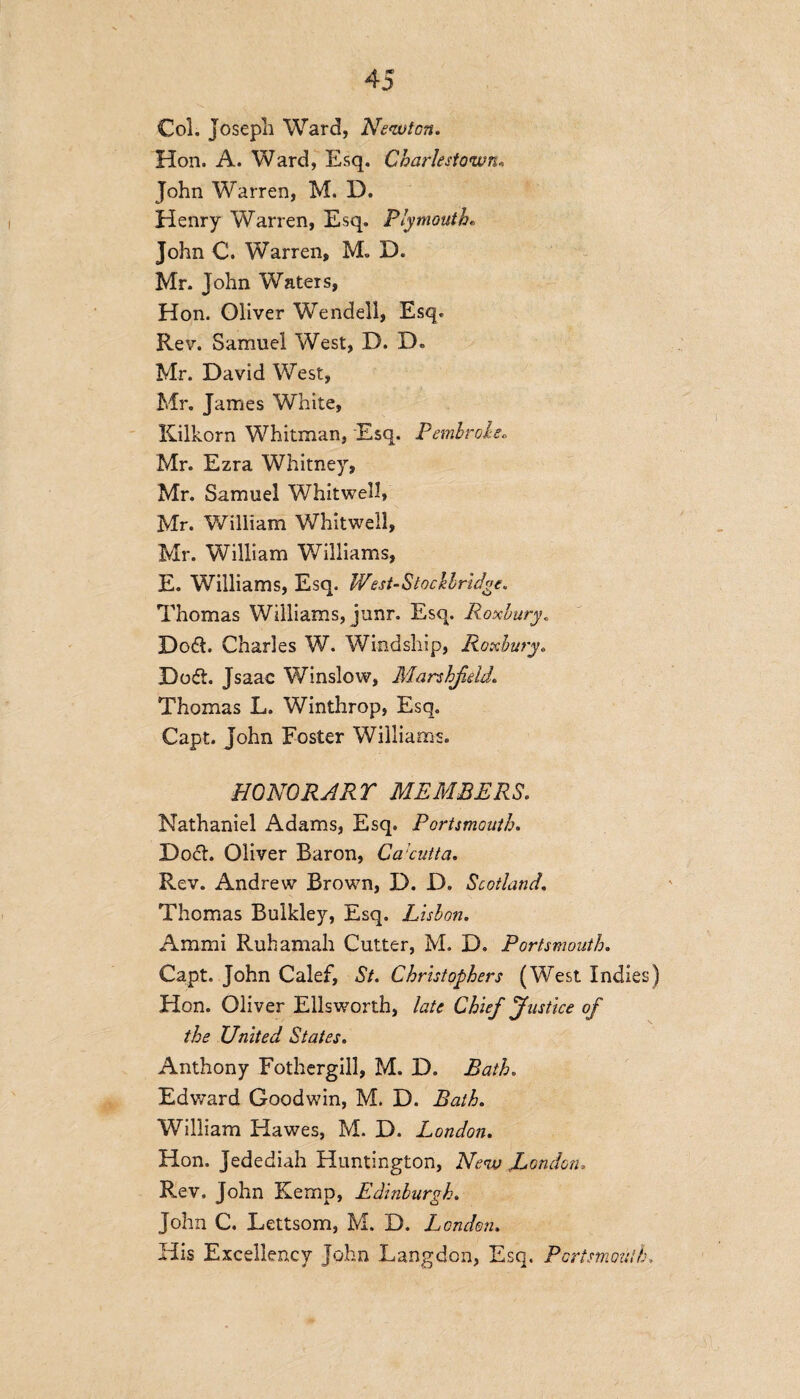 Col. Joseph Ward, Newton. Hon. A. Ward, Esq. Charlestown* John Warren, M. D. Henry Warren, Esq. Plymouth• John C. Warren, M. D. Mr. John Waters, Hon. Oliver Wendell, Esq. Rev. Samuel West, D. D« Mr. David West, Mr. James White, Kilkorn Whitman, Esq. Pembroke, Mr. Ezra Whitney, Mr. Samuel Whitwell, Mr. William Whitwell, Mr. William Williams, E. Williams, Esq. West-Stochlridge. Thomas Williams, junr. Esq. Roxbury. Do$. Charles W. Windship, Roxbury. Do<5t. Jsaac Winslow, Marshfdd Thomas L. Winthrop, Esq. Capt. John Foster Williams. HO NOR ART MEMBERS. Nathaniel Adams, Esq. Portsmouth. Dock Oliver Baron, Ca’cutta. Rev. Andrew Brown, D. D. Scotland. Thomas Bulkley, Esq. Lisbon. Ammi Rub amah Cutter, M. D. Portsmouth. Capt. John Calef, St. Christophers (West Indies) Hon. Oliver Ellsworth, late Chief Justice of the United States. Anthony Fothergill, M. D. Bath. Edward Goodwin, M. D. Bath. William Hawes, M. D. London. Hon. Jedediah Huntington, New .London, Rev. John Kemp, Edinburgh. John C. Lettsom, M. D. London. His Excellency John Langdon, Esq. Portsmouth,