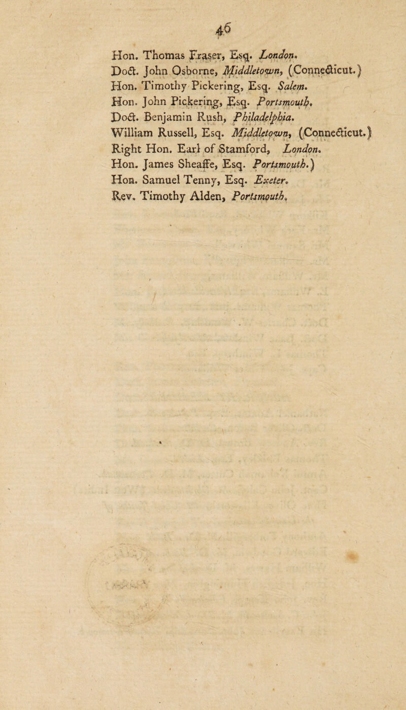 Hon. Thomas Fraser, Esq. London• J)oCt. John Osborne, Middletown, (Connecticut.) Hon. Timothy Pickering, Esq. Salem. Hon. John Pickering, Esq. Portsmouth X)od. Benjamin R.ush, Philadelphia. William Russell, Esq. Middletown, (Connecticut.) Right Hon. Earl of Stamford, London. Hon. James SheafFe, Esq. Portsmouth.) Hon. Samuel Tenny, Esq. Exeter. Rev. Timothy Alden, Portsmouth,