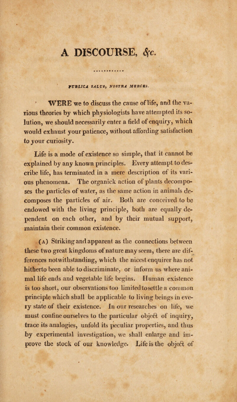 A DISCOURSE, Sfc. tVBLICJ. SALU8f NOSTRA MBRCRS. WERE we to discuss the cause of life, and the va¬ rious theories by which physiologists have attempted its so¬ lution, we should necessarily enter a field of enquiry, which would exhaust your patience, without affording satisfaction to your curiosity. Life is a mode of existence so simple, that it cannot be explained by any known principles. Every attempt to des¬ cribe life, has terminated in a mere description of its vari¬ ous phenomena. The organick action of plants decompo¬ ses the particles of water, as the same action in animals de¬ composes the particles of air. Both are conceived to be endowed with the living principle, both are equally de¬ pendent on each other, and by their mutual support, maintain their common existence. (a) Striking and apparent as the connections between these two great kingdoms of nature may seem, there are dif¬ ferences notwithstanding, which the nicest enquirer has not hitherto been able to discriminate, or inform us where ani¬ mal life ends and vegetable life begins. Human existence is too short, our observations too limited to settle a common principle which shall be applicable to living beings in eve¬ ry state of their existence. In our researches on life, we must confine ourselves to the particular obje6i of inquiry, trace its analogies, unfold its peculiar properties, and thus by experimental investigation, we shall enlarge and im¬ prove the stock of our knowledge* Life is the objeft of