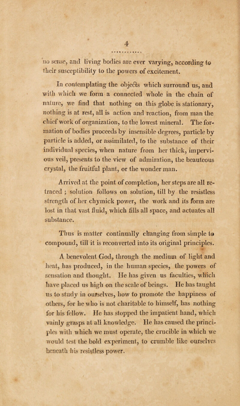 no sense, and living bodies are ever varying, according to flieir susceptibility to the powers of excitement. In contemplating the objeHs which surround us, and with which we form a connected whole in the chain of nature, we find that nothing on this globe is stationary, nothing is at rest, all is action and reaction, from man the chief work of organization, to the lowest mineral. The for¬ mation of bodies proceeds by insensible degrees, particle by particle is added, or assimilated, to the substance of their individual species, when nature from her thick, impervi¬ ous veil, presents to the view of admiration, the beauteous crystal, the fruitful plant, or the wonder man. Arrived at the point of completion, her steps are all re¬ traced ; solution follows on solution, till by the resistless strength of her chymick power, the work and its form are lost in that vast fluid, which fills all space, and actuates all substance. Thus is matter continually changing from simple to compound, till it is reconverted into its original principles. A benevolent God, through the medium of light and heat, has produced, in the human species, the powers of sensation and thought. He has given us faculties, which have placed us high on the scale of beings. He has taught us to study in ourselves, howr to promote the happiness of others, for he who is not charitable to himself, has nothing for his fellow. He has stopped the impatient hand, which vainly grasps at all knowledge. He has caused the princi¬ ples with which we must operate, the crucible in which we would test the bold experiment, to crumble like ourselves beneath his resistless power.