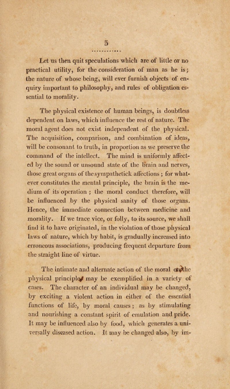 Let us then quit speculations which are of little or no practical utility, for the consideration of man as he is; the nature of whose being, will ever furnish objects of en- quiry important to philosophy, and rules of obligation es¬ sential to morality. The physical existence of human beings, is doubtless dependent on laws, which influence the rest of nature. The moral agent does not exist independent of the physical. The acquisition, comparison, and combination of ideas, will be consonant to truth, in proportion as we preserve the command of the intellect. The mind is uniformly affect¬ ed by the sound or unsound state of the brain and nerves, those great organs of the sympathetick affections ; for what¬ ever constitutes the mental principle, the brain is the me¬ dium of its operation ; the moral conduct therefore, will be influenced by the physical sanity of those organs. Hence, the immediate connection between medicine and morality. If we trace vice, or folly, to its source, we shall find it to have originated, in the violation of those physical laws of nature, which by habit, is gradually increased into erroneous associations, producing frequent departure from the straight line of virtue. The intimate and alternate action of the moral otn^the physical principle may be exemplified in a variety of cases. The character of an individual may be changed, by exciting a violent action in either of the essential functions of life, by moral causes ; as by stimulating and nourishing a constant spirit of emulation and pride. It may be influenced also by food, which generates a uni¬ versally diseased action. It may be changed also, by inx-