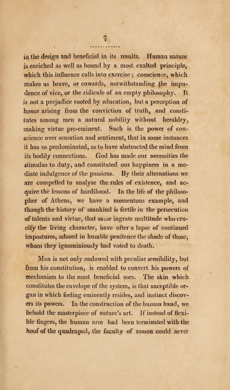 in the design and beneficial in its results. Human nature is enriched as well as bound by a most exalted principle, which this influence calls into exercise ; conscience, which makes us brave, or cowards, notwithstanding the impu- dence of vice, or the ridicule of an empty philosophy. It is not a prejudice rooted by education, but a perception of honor arising from the conviction of truth, and consti¬ tutes among men a natural nobility without heraldry, making virtue pre-eminent. Such is the power of con¬ science over sensation and sentiment, that in some instances it has so predominated, as to have abstracted the mind from its bodily connections. God has made our necessities the stimulus to duty, and constituted our happiness in a me¬ diate indulgence of the passions. By their alternations we are compelled to analyse the rules of existence, and ac¬ quire the lessons of hardihood. In the life of the philoso¬ pher of Athens, we have a momentous example, and though the history of mankind is fertile in the persecution of talents and virtue, that same ingrate multitude who cru¬ cify the living character, have after a lapse of continued impostures, adored in humble penitence the shade of those, whom they ignominiously had voted to death. Man is not only endowed with peculiar sensibility, but from his constitution, is enabled to convert his powers of mechanism to the most beneficial uses. The skin which constitutes the envelope of the system, is that suceptible or¬ gan in which feeling eminently resides, and instinct discov¬ ers its powers. In the construction of the human hand, we behold the masterpiece of nature’s art. If instead of flexi¬ ble fingers, the human arm had been terminated with the hoof of the quadruped, the faculty of reason could never