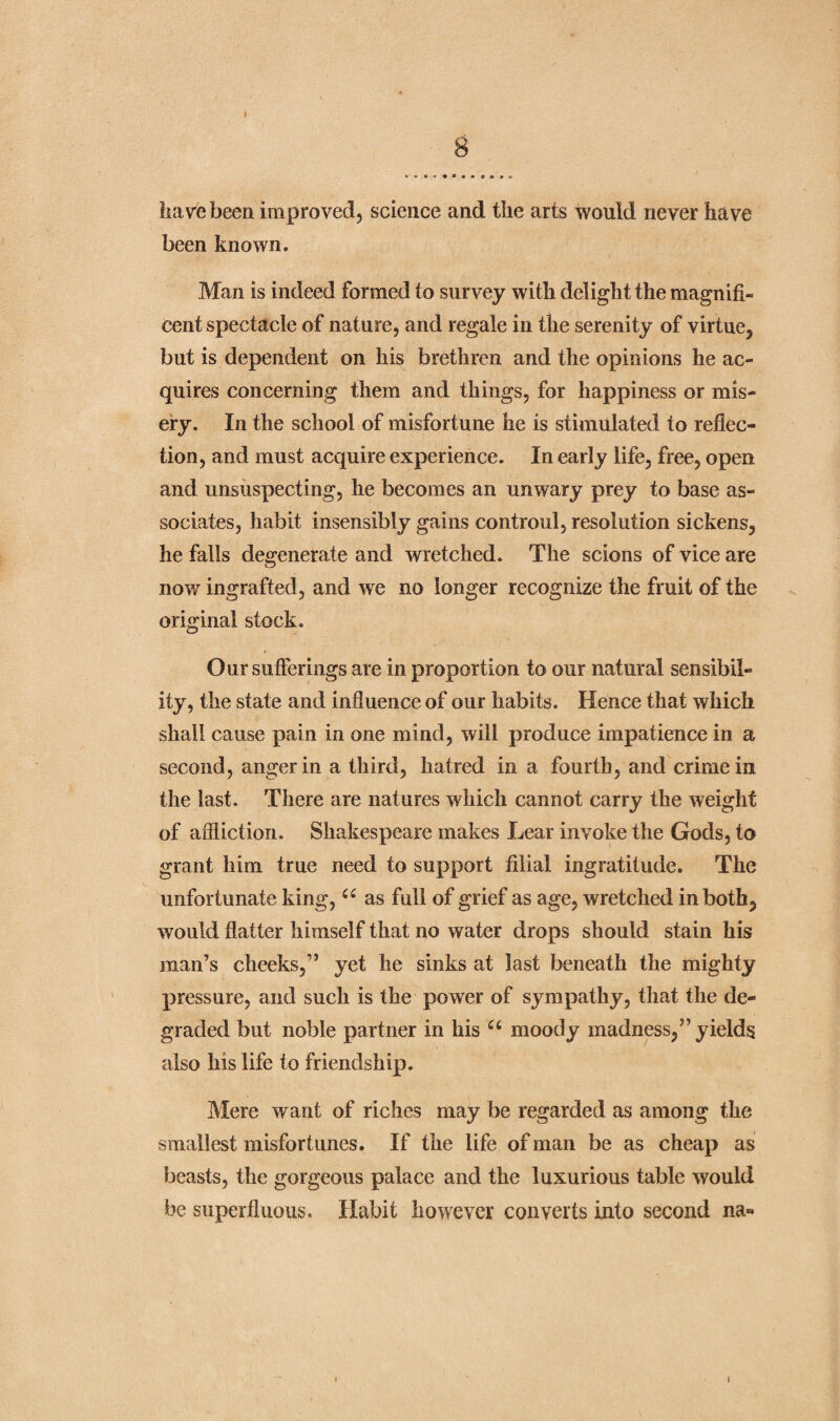 have been improved, science and the arts would never have been known. Man is indeed formed to survey with delight the magnifi¬ cent spectacle of nature, and regale in the serenity of virtue, but is dependent on his brethren and the opinions he ac¬ quires concerning them and things, for happiness or mis¬ ery. In the school of misfortune he is stimulated to reflec¬ tion, and must acquire experience. In early life, free, open and unsuspecting, he becomes an unwary prey to base as¬ sociates, habit insensibly gains controul, resolution sickens, he falls degenerate and wretched. The scions of vice are now ingrafted, and we no longer recognize the fruit of the original stock. Our sufferings are in proportion to our natural sensibil¬ ity, the state and influence of our habits. Hence that which shall cause pain in one mind, will produce impatience in a second, anger in a third, hatred in a fourth, and crime in the last. There are natures which cannot carry the weight of affliction. Shakespeare makes Lear invoke the Gods, to grant him true need to support filial ingratitude. The unfortunate king, u as full of grief as age, wretched in both, would flatter himself that no water drops should stain his man’s cheeks,” yet he sinks at last beneath the mighty pressure, and such is the power of sympathy, that the de¬ graded but noble partner in his u moody madness,” yields also his life to friendship. Mere want of riches may be regarded as among the smallest misfortunes. If the life of man be as cheap as beasts, the gorgeous palace and the luxurious table would be superfluous. Habit however converts into second na« i