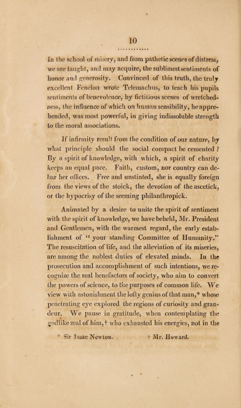 we are taught, and may acquire, the sublimest sentiments of honor aud generosity. Convinced of this truth, the truly excellent Fenelon wrote Telemachus, to teach his pupils sentiments of benevolence, by fictitious scenes of wretched¬ ness, the influence of which on human sensibility, he appre¬ hended, was most powerful, in giving indissoluble strength to the moral associations. If infirmity result from the condition of our nature, by what principle should the social compact be cemented ? By a spirit of knowledge, with which, a spirit of charity keeps an equal pace. Faith, custom, nor country can de¬ bar her Oilices. Free and unstinted, she is equally foreign from the views of the stoick, the devotion of the ascetick, or the hypocrisy of the seeming philanthropick. Animated by a desire to unite the spirit of sentiment with the spirit of knowledge, we have beheld, Mr. President and Gentlemen, with the warmest regard, the early estab¬ lishment of u your standing Committee of Humanity.” The resuscitation of life, and the alleviation of its miseries, are among the noblest duties of elevated minds. In the prosecution and accomplishment of such intentions, we re¬ cognize the real benefactors of society, who aim to convert the powers of science, to the purposes of common life. We view with astonishment the lofty genius of that man,* whose penetrating eye explored the regions of curiosity and gran¬ deur. We pause in gratitude, when contemplating the godlike zeal of him,+ who exhausted his energies, not in the * Sir Isaac Newton. f Mr. Howard.