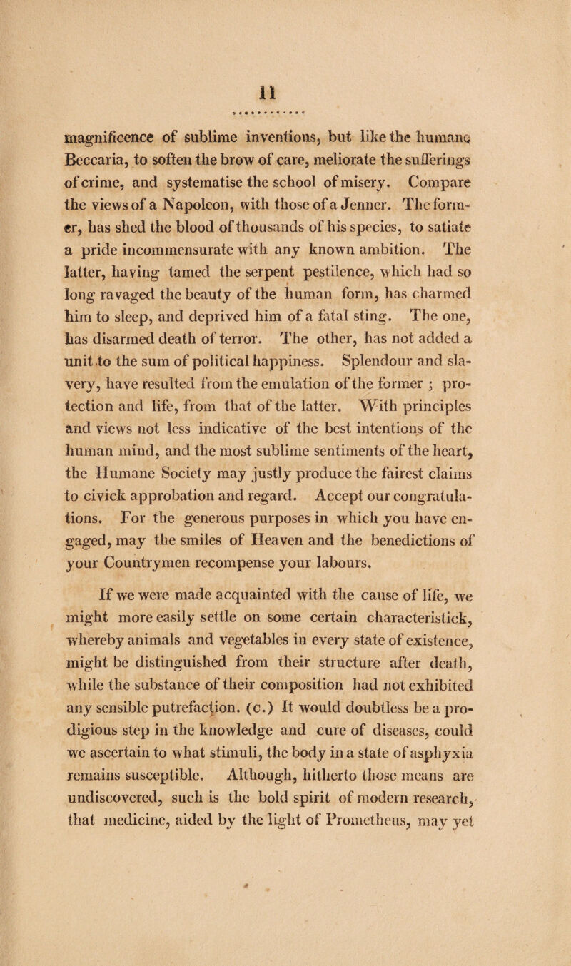 magnificence of sublime inventions, but like the humane* Beccaria, to soften the brow of care, meliorate the sufferings of crime, and systematise the school of misery. Compare the views of a Napoleon, with those of a Jenner. The form¬ er, has shed the blood of thousands of his species, to satiate a pride incommensurate with any known ambition. The latter, having tamed the serpent pestilence, which had so long ravaged the beauty of the human form, has charmed him to sleep, and deprived him of a fatal sting. The one, has disarmed death of terror. The other, has not added a unit to the sum of political happiness. Splendour and sla¬ very, have resulted from the emulation of the former ; pro¬ tection and life, from that of the latter. With principles and views not less indicative of the best intentions of the human mind, and the most sublime sentiments of the heart, the Humane Society may justly produce the fairest claims to civick approbation and regard. Accept our congratula¬ tions. For the generous purposes in which you have en¬ gaged, may the smiles of Heaven and the benedictions of your Countrymen recompense your labours. If we were made acquainted with the cause of life, we might more easily settle on some certain characteristick, whereby animals and vegetables in every state of existence, might be distinguished from their structure after death, while the substance of their composition had not exhibited any sensible putrefaction, (c.) It would doubtless be a pro¬ digious step in the knowledge and cure of diseases, could we ascertain to what stimuli, the body in a state of asphyxia remains susceptible. Although, hitherto those means are undiscovered, such is the bold spirit of modern research, that medicine, aided by the light of Prometheus, may yet