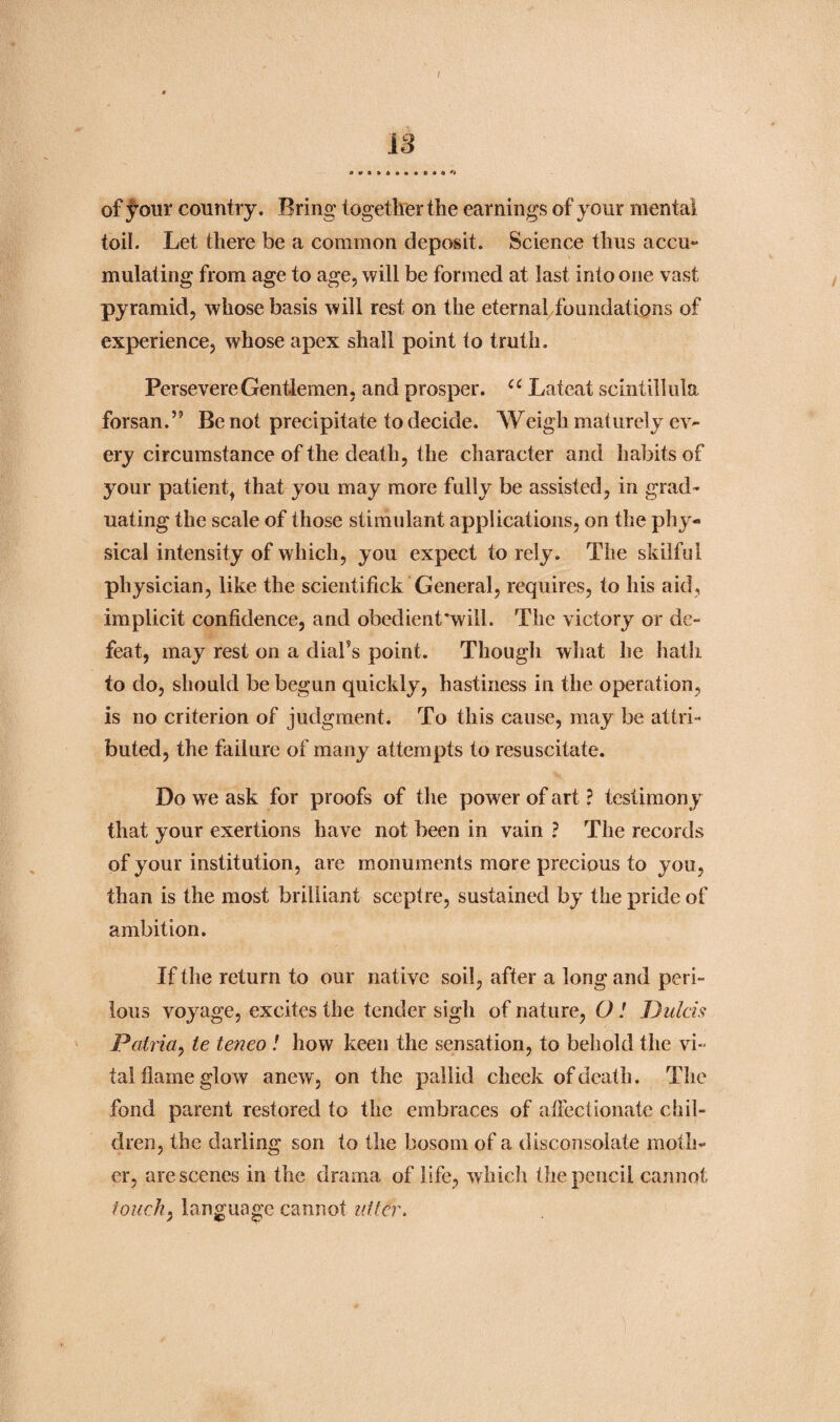 18 of j^our country. Bring together the earnings of your mental toil. Let there be a common deposit. Science thus accu- mutating from age to age, will be formed at last into one vast pyramid, whose basis will rest on the eternal foundations of experience, whose apex shall point to truth. Persevere Gentlemen, and prosper. u Lateat scintillula forsan.” Be not precipitate to decide. Weigh maturely ev- ery circumstance of the death, the character and habits of your patient, that you may more fully be assisted, in grad¬ uating the scale of those stimulant applications, on the phy¬ sical intensity of which, you expect to rely. The skilful physician, like the scientifick General, requires, to his aid, implicit confidence, and obedient’will. The victory or de¬ feat, may rest on a diafs point. Though what he hath to do, should be begun quickly, hastiness in the operation, is no criterion of judgment. To this cause, may be attri¬ buted, the failure of many attempts to resuscitate. Do we ask for proofs of the pow er of art ? testimony that your exertions have not been in vain ? The records of your institution, are monuments more precious to you, than is the most brilliant sceptre, sustained by the pride of ambition. If the return to our native soil, after a long and peri¬ lous voyage, excites the tender sigh of nature, O! Dulcis Patria, le teneo ! how keen the sensation, to behold the vi¬ tal flame glow anew, on the pallid cheek of death. The fond parent restored to the embraces of affectionate chil¬ dren, the darling son to the bosom of a disconsolate moth¬ er, are scenes in the drama of life, which the pencil cannot touch, language cannot idler.