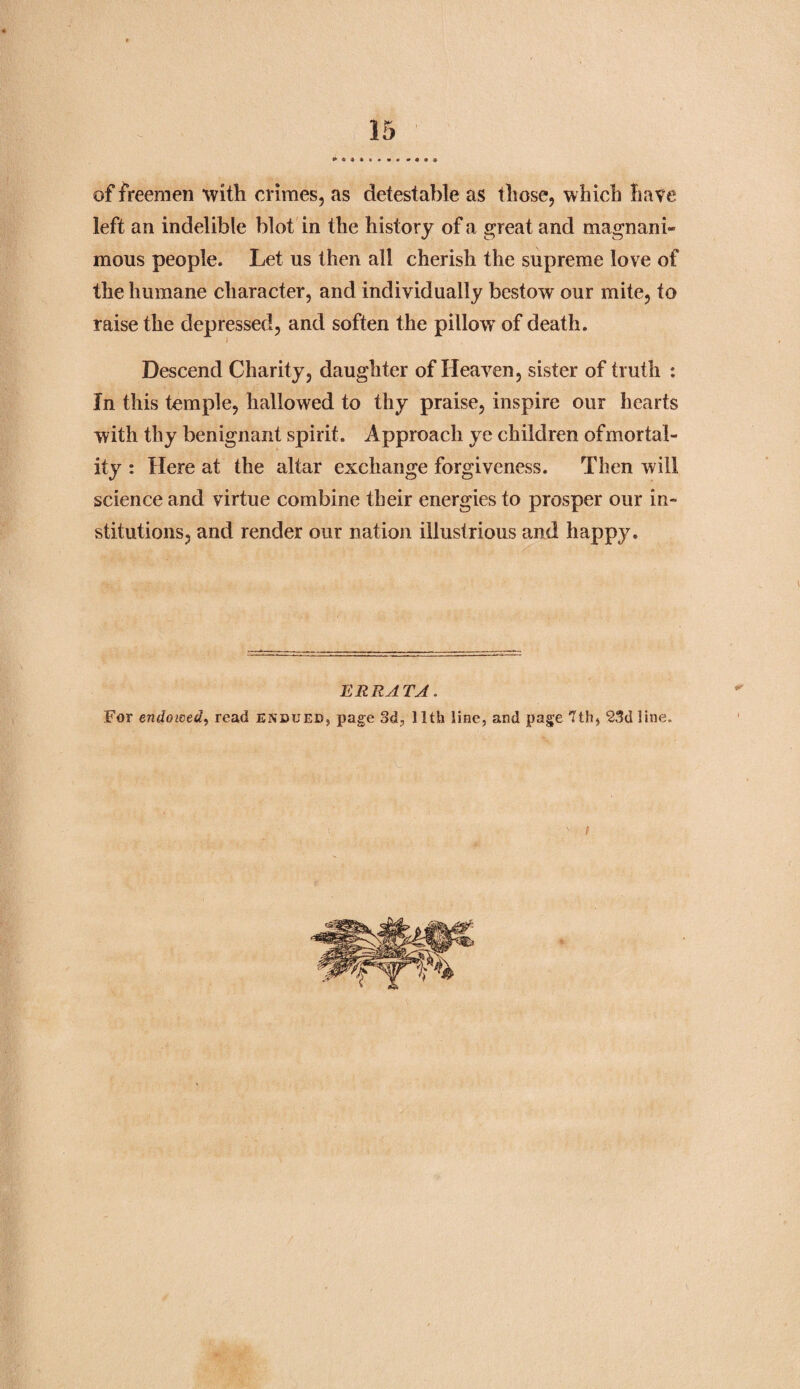 of freemen with crimes, as detestable as those, which hate left an indelible blot in the history of a great and magnani¬ mous people. Let us then all cherish the supreme love of the humane character, and individually bestow our mite, to raise the depressed, and soften the pillow* of death. Descend Charity, daughter of Heaven, sister of truth : In this temple, hallowed to thy praise, inspire our hearts with thy benignant spirit. Approach ye children ofmortal- ity : Here at the altar exchange forgiveness. Then will science and virtue combine their energies to prosper our in¬ stitutions, and render our nation illustrious and happy. ERRATA. For endowed, read endued, page 3d, 11th line, and page *1111, 23d line.