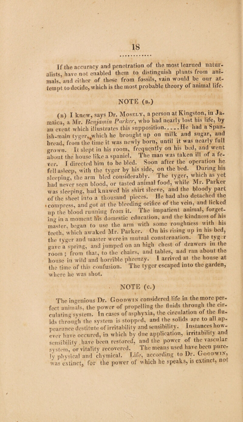 If the accuracy and penetration of the most learned natur¬ alists, have not enabled them to distinguish plants from ani¬ mals, and either of these from fossils, vain would be our at¬ tempt to decide, which is the most probable theory of animal life. NOTE (b.) (B) I knew, says Dr. Mosely, a person at Kingston, in Ja¬ maica, a Mr. Benjamin Parker, who had nearly lost his life, by an event which illustrates this supposition.... .He had a Span¬ ish-main tyger,#which he brought up on milk and sugar, and bread, from the time it was newly born, until it was nearly lull grown. It slept in his room, frequently on his bed, and went about the house like a spaniel. The man was taken ill of a fe¬ ver. I directed him to be bled. Soon after the operation he fell asleep, with the tyger by his side, on the bed. During his sleeping, the arm bled considerably. The tyger, which as yet bad never seen blood, or tasted animal food, while Mr. Parker was sleeping, hadknawed his shirt sleeve, and the bloody part of the sheet into a thousand pieces. He had also detached the > compress, and got at the bleeding orifice of the vein, and licked up the blood running from it. The impatient animal, forget- incr in a moment his domestic education, and the kindness of his master, began to use the arm with some roughness with his teeth, which awaked Mr. Parker. On his rising up in his bed, the tyger and master were in mutual consternation. The tygei gave a spring, and jumped on an high chest of drawers in the room ; from that, to the chairs, and tables, and ran about the house in wild and horrible phrenzy. I arrived at the house at the time of this confusion. The tyger escaped into the garden, where lie was shot. - NOTE (c.) The ingenious Dr. Goodwin considered life in the more per¬ fect animals, the power of propelling the fluids through the cir¬ culating system. In cases of asphyxia, the circulation of the flu¬ ids through the system is stopped, and the solids are to all ap¬ pearance destitute of irritability and sensibility. Instances how¬ ever have occured, in which by due application, irritability and sensibility have been restored, and the power of the vascular system, or vitality recovered. The means used have been pure¬ ly physical and chymical. Life, according to Dr. Goodwin, was extinct, for the power of which he speaks, is extinct, no