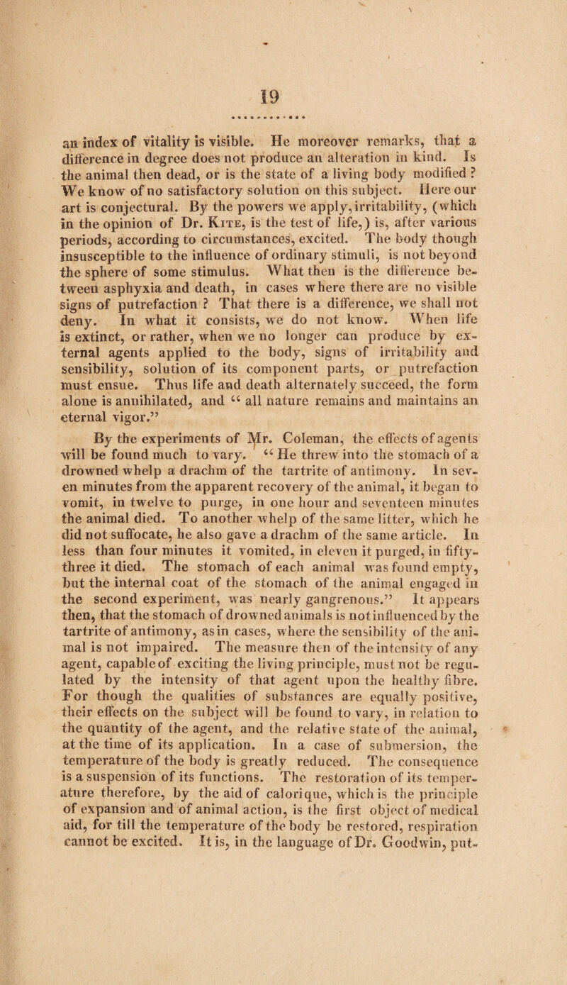 an index of vitality is visible. He moreover remarks, that a difference in degree does not produce an alteration in kind. Is the animal then dead, or is the state of a living body modified ? We know of no satisfactory solution on this subject. Here our art is conjectural. By the powers we apply,irritability, (which in the opinion of Dr. Kite, is the test of life,) is, after various periods, according to circumstances, excited. The body though insusceptible to the influence of ordinary stimuli, is not beyond the sphere of some stimulus. What then is the difference be¬ tween asphyxia and death, in cases where there are no visible signs of putrefaction ? That there is a difference, we shall not deny. In what it consists, we do not know. When life is extinct, or rather, when we no longer can produce by ex¬ ternal agents applied to the body, signs of irritability and sensibility, solution of its component parts, or putrefaction must ensue. Thus life and death alternately succeed, the form alone is annihilated, and 44 all nature remains and maintains an eternal vigor.” By the experiments of Itylr. Coleman, the effects of agen ts will be found much to vary. 44 He threw into the stomach of a drowned whelp a drachm of the tartrite of antimony. In sev¬ en minutes from the apparent recovery of the animal, it began to vomit, in twelve to purge, in one hour and seventeen minutes the animal died. To another whelp of the same litter, which he did not suffocate, he also gave a drachm of the same article. In less than four minutes it vomited, in eleven it purged, in fifty- three it died. The stomach of each animal w as found empty, but the internal coat of the stomach of the animal engaged in the second experiment, was nearly gangrenous.” It appears then, that the stomach of drowned animals is not influenced by the tartrite of antimony, as in cases, where the sensibility of the ani¬ mal is not impaired. The measure then of the intensity of any agent, capableof exciting the living principle, must not be regu¬ lated by the intensity of that agent upon the healthy fibre. For though the qualities of substances are equally positive, their effects on the subject will be found to vary, in relation to the quantity of the agent, and the relative state of the animal, at the time of its application. In a case of submersion, the temperature of the body is greatly reduced. The consequence is a suspension of its functions. The restoration of its temper¬ ature therefore, by the aid of caloriquc, which is the principle of expansion and of animal action, is the first object of medical aid, for till the temperature of the body be restored, respiration cannot be excited. It is, in the language of Dr. Goodwin, put*