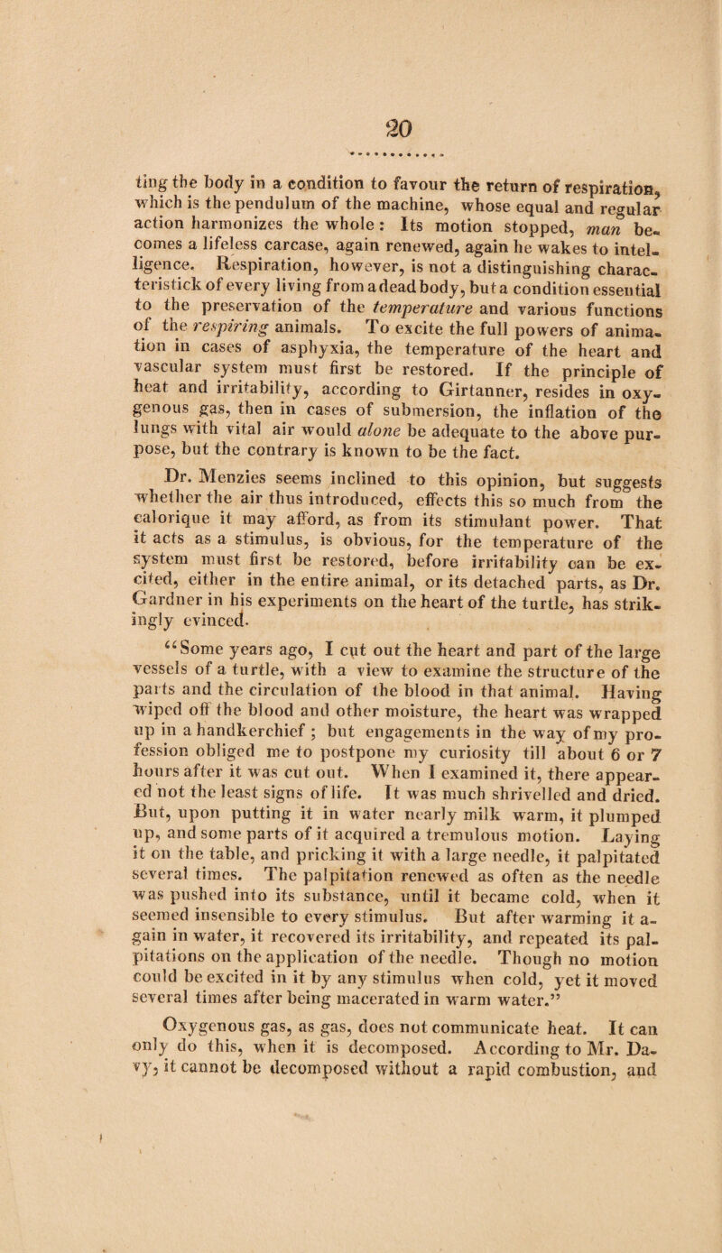 ting the body in a condition to favour the return of respiration which is the pendulum of the machine, whose equal and regular action harmonizes the whole: Its motion stopped, man be- comes a lifeless carcase, again renewed, again he wakes to intel¬ ligence, Respiration, however, is not a distinguishing charac- teristick of every living from adead body, but a condition essential to the preservation of the temperature and various functions of the respiring animals. To excite the full powers of anima¬ tion in cases of asphyxia, the temperature of the heart and vascular system must first be restored. If the principle of heat and irritability, according to Girtanner, resides in oxy¬ genous gas, then in cases of submersion, the inflation of the lungs with vital air would alone be adequate to the above pur¬ pose, but the contrary is known to be the fact. Dr. Menzies seems inclined to this opinion, but suggests whether the air thus introduced, effects this so much from the ealorique it may afford, as from its stimulant power. That it acts as a stimulus, is obvious, for the temperature of the system must first be restored, before irritability can be ex¬ cited, either in the entire animal, or its detached parts, as Dr. Gardner in his experiments on the heart of the turtle, has strik¬ ingly evinced. uSome years ago, I cut out the heart and part of the large vessels of a turtle, with a view to examine the structure of the parts and the circulation of the blood in that animal. Having wiped off the blood and other moisture, the heart was w rapped up in a handkerchief ; but engagements in the way of my pro¬ fession obliged me to postpone my curiosity till about 6 or 7 hours after it was cut out. When I examined it, there appear¬ ed not the least signs of life. It was much shrivelled and dried. But, upon putting it in water nearly milk warm, it plumped up, and some parts of it acquired a tremulous motion. Laying it on the table, and pricking it with a large needle, it palpitated several times. The palpitation renewed as often as the needle was pushed into its substance, until it became cold, when it seemed insensible to every stimulus. But after warming it a- gain in water, it recovered its irritability, and repeated its pal¬ pitations on the application of the needle. Though no motion could be excited in it by any stimulus when cold, yet it moved several times after being macerated in w arm water.” Oxygenous gas, as gas, does not communicate heat. It can only do this, when it is decomposed. According to Mr. Da¬ vy, it cannot be decomposed without a rapid combustion, and