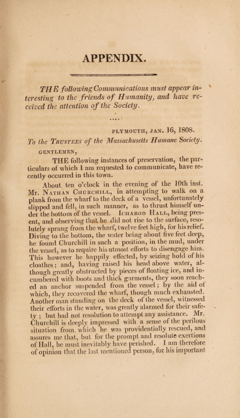 APPENDIX. TH E following Communications must appear in¬ teresting to the friends of Humanity, and have re¬ ceived the attention of the Society. • • • O PLYMOUTH, JAN. 16, 1808. To the Trustees of the Massachusetts Humane Society. GENTLEMEN, THE following instances of preservation, the par¬ ticulars of which I am requested to communicate, have re¬ cently occurred in this town. About ten o’clock in the evening of the 10th inst. Mr. Nathan Churchill, in attempting to walk on a plank from the wharf to the deck of a vessel, unfortunately slipped and fell, in such manner, as to thrust himself un¬ der the bottom of the vessel. Ichabod Hall, being pres¬ ent, and observing that he did not rise to the surface, reso¬ lutely sprang from the wharf, twelve feet high, for his relief. Diving to the bottom, the water being about five feet deep, he found Churchill in such a position, in the mud, under the vessel, as to require his utmost efforts to disengage him. This however he happily effected, by seizing hold of his cloathes; and, having raised his head above water, al¬ though greatly obstructed by pieces of floating ice, and in¬ cumbered with boots and thick garments, they soon reach¬ ed an anchor suspended from the vessel; by the aid of which, they recovered the wharf, though much exhausted. Another man standing on the deck of the vessel, witnessed their efforts in the water, was greatly alarmed for their safe¬ ty ; but had not resolution to attempt any assistance. Mr. Churchill is deeply impressed with a sense of the perilous situation from, which he was providentially rescued, and assures me that, but for the prompt and resolute exertions of Hall, he must inevitably have perished. I am therefore of opinion that the last mentioned person, for his important