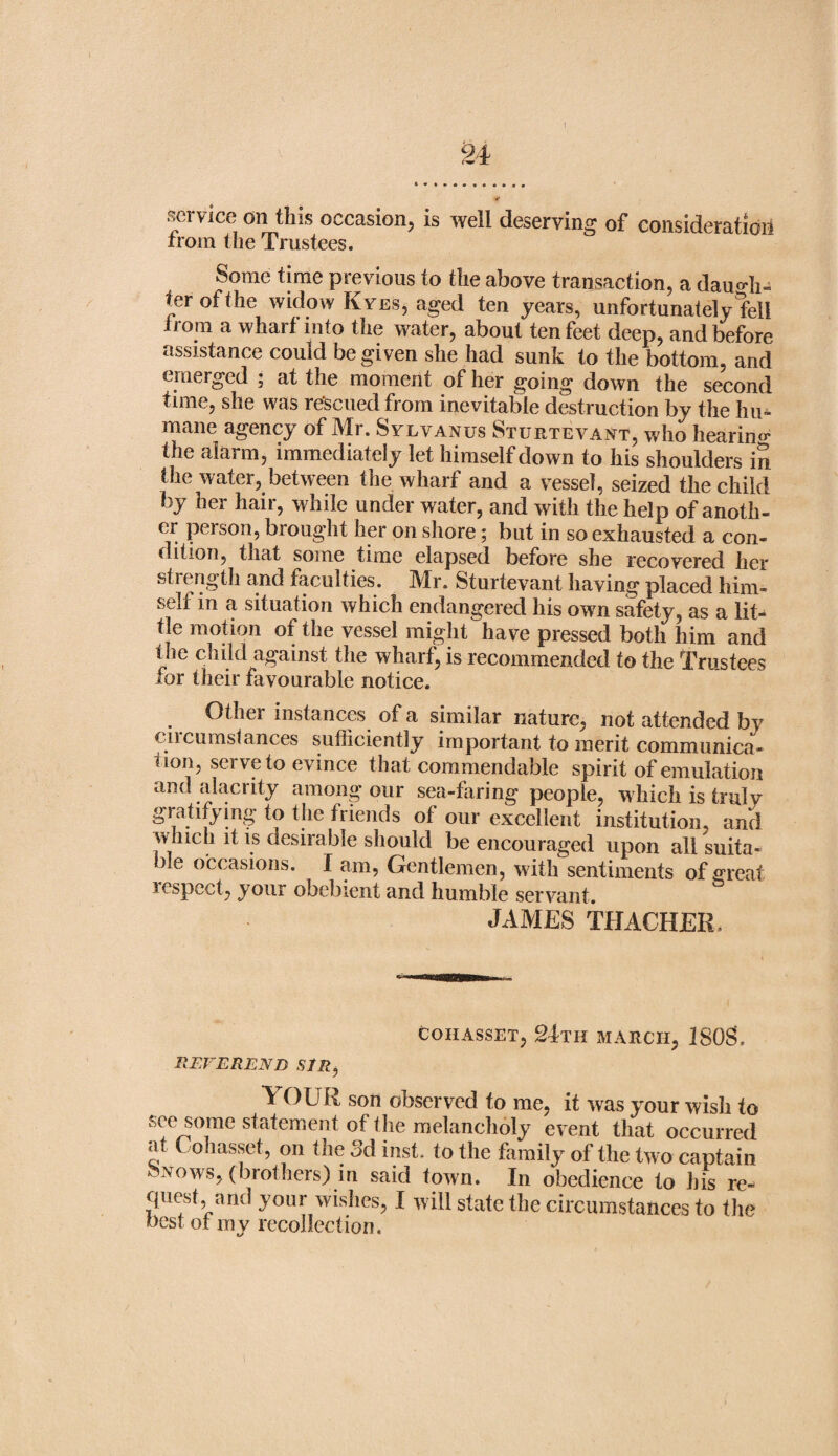 ✓ service on this occasion, is well deserving of consideration from the Trustees. Some time previous to the above transaction, a daugh¬ ter of the widow Kyes, aged ten years, unfortunately fell Irom a wharf into the water, about ten feet deep, and before assistance could be given she had sunk to the bottom, and emerged ; at the moment of her going down the second time, she was rescued from inevitable destruction by the hu¬ mane agency of Mr. Sylvanus Sturtevant, who hearing the alarm, immediately let himself down to his shoulders in the water, between the wharf and a vessel, seized the child by her hair, while under water, and with the help of anotli- er person, brought her on shore; but in so exhausted a con¬ dition, that some time elapsed before she recovered her strength and faculties. Mr. Sturtevant having placed him- seli in a situation which endangered his owm safety, as a lit- tie motion of the vessel might have pressed both him and the child against the wharf, is recommended to the Trustees for their favourable notice. Other instances of a similar nature, not attended by cucumslances sufficiently important to merit communica¬ tion, serve to evince that commendable spirit of emulation and alacrity among our sea-faring people, which is truly gratifying to the friends of our excellent institution, and which it is desirable should be encouraged upon all suita¬ ble occasions. I am, Gentlemen, with sentiments of <>reaf respect, your obebient and humble servant. JAMES TEACHER. COHASSET, 24TH MARCH, 1 SOS, REVEREND SIR, YOUR son observed to me, it was your wish to see some statement of the melancholy event that occurred at ( ohasset, on the 3d inst. to the family of the two captain k. nows, (brothers) in said town. In obedience to his re- quest, and your wishes, I will state the circumstances to the best ot my recollection.