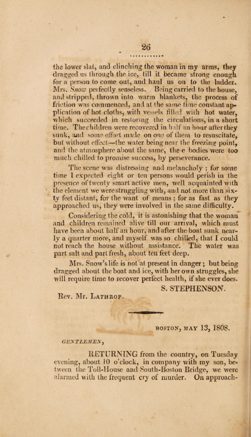 4 the lower slat, and clinching the woman in my arms, they dragged us through the ice, till it became strong enough for a person to come out, and haul us on to the ladder* Mrs, Snow perfectly senseless. Being carried to the house, and stripped, thrown into warm blankets, the process of friction was commenced, and at the same time constant ap¬ plication of hot cloths, with vessels filled with hot water, which succeeded in restoring the circulations, in a short time. The children were recovered in h alf an hour after they sunk, and some effort made on one of them to resuscitate, but without effect—the water being near the freezing point, and the atmosphere about the same, the e bodies were too much chilled to promise success, by perseverance. The scene was distressing and melancholy ; for some time I expected eight or ten persons would perish in the presence of twenty smart active men, well acquainted with the element we were struggling with, and not more than six¬ ty feet distant, for the want of means ; for as fast as they approached us, they were involved in the same difficulty. Considering the cold, it is astonishing that the woman and children remained alive till our arrival, which must have been about half an hour, and after the boat sunk near¬ ly a quarter more, and myself was so chilled, that 1 could not reach the house without assistance. The water was part salt and part fresh, about ten feet deep, Mrs. Snow^s life is not at present in danger; but being dragged about the boat and ice, with her own struggles, she will require time to recover perfect health, if she ever does, S. STEPHENSON. Rev. Mr. Lath no p. BOSTON, MAY 13, 1808. GENTLEMEN, RETURNING from the country, on Tuesday evening, about 10 o’clock, in company with my son, be¬ tween the Toll-House and South-Boston Bridge, we were alarmed with the frequent cry of murder. On approach-
