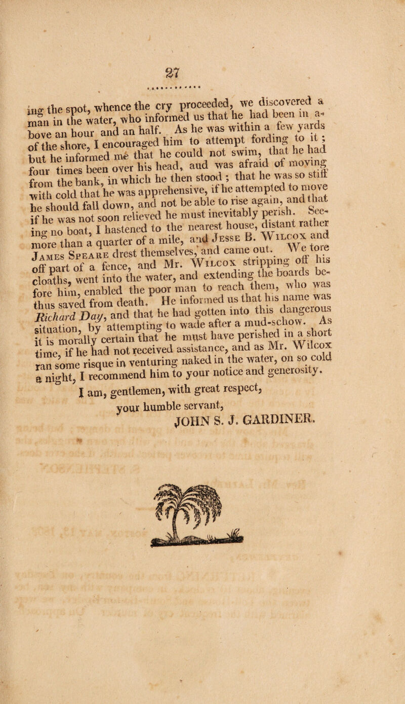 37 ,ii;r ji,e snot, whence the cry proceeded, we discovered a man in the water, who informed us that he had been in a- hove an hour and an half. As he was within a few yards of the shore, I encouraged him t o attempt fort ing ° j ’ ; tlp informed me that he could not swim, that he had four timSen over his head, aud was afraid of moving lorn IhTbank in which he then stood ; that he was so stift with cold that lie was apprehensive, it he attempted to move he should fall down, and not be able to rise again, and that if he was not soon relieved he must inevitably perish. See¬ ing no boat, I hastened to the nearest house, distangather more than a quarter of a mile, and Jesse B AV iixox and James Speare drest themselves, and came out. W e tore off rnrt of a fence, and Mr. Wilcox stripping off his cfoaths went into the water, and extending the boards bc- fore h m enabled the poor man to reach them, who was thus saved from death. He informed us that his name was Richard Dai/, and that he had gotten into this, dangerous situation, by attempting to wade after a mud-scliow. A. it is morally^certain that he must have perished m a short time if lie had not received assistance, and as Mr. AV llco ran some risque in venturing naked in the water, on so cold a night, I recommend him to your notice and generosity. X aitu gentlemen) with great respect) your humble servant, JOHN S. J. GARDINER.