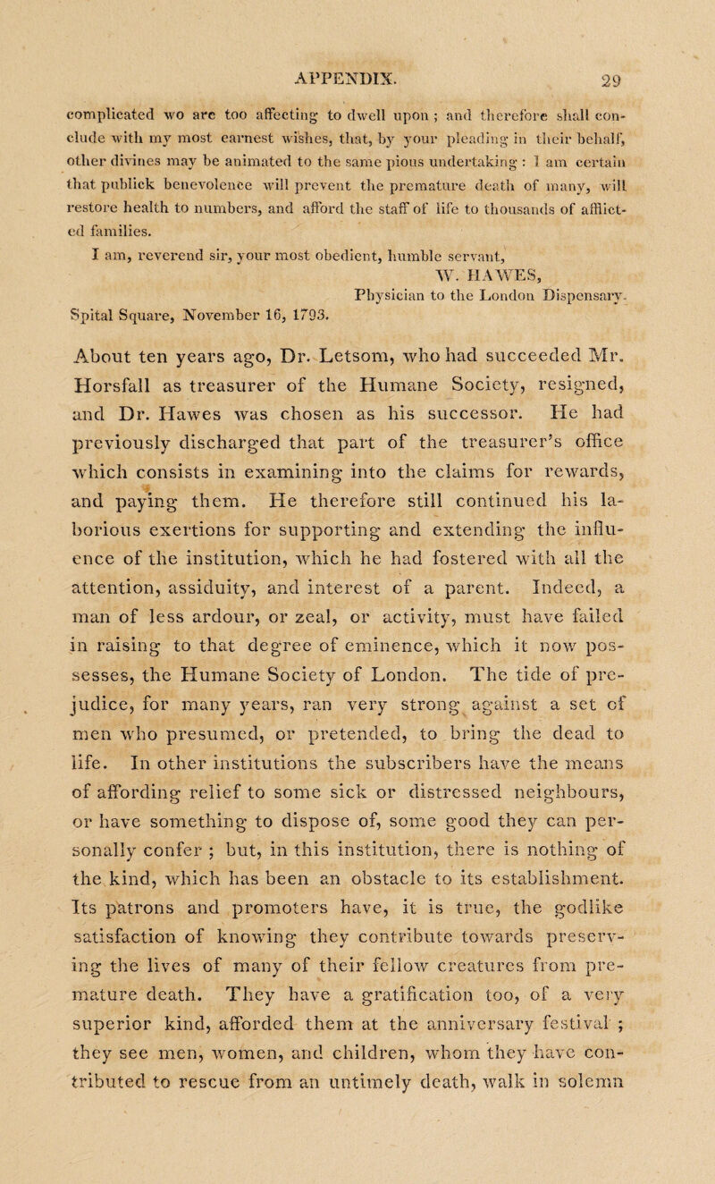 complicated wo are too affecting- to dwell upon ; and therefore shall con¬ clude with my most earnest wishes, that, by your pleading in their behalf, other divines may be animated to the same pious undertaking : 1 am certain that publick benevolence will prevent the premature death of many, will restore health to numbers, and afford the staff of life to thousands of afflict¬ ed families. I am, reverend sir, your most obedient, humble servant, W. HAWES, Physician to the London Dispensary. Spital Square, November 16, 1793. About ten years ago, Dr. Letsom, who had succeeded Mr. Horsfall as treasurer of the Humane Society, resigned, and Dr. Hawes was chosen as his successor. He had previously discharged that part of the treasurer’s office which consists in examining into the claims for rewards, and paying them. He therefore still continued his la¬ borious exertions for supporting and extending the influ¬ ence of the institution, which he had fostered with all the attention, assiduity, and interest of a parent. Indeed, a man of less ardour, or zeal, or activity, must have failed in raising to that degree of eminence, which it now pos¬ sesses, the Humane Society of London. The tide of pre¬ judice, for many years, ran very strong against a set of men who presumed, or pretended, to bring the dead to life. In other institutions the subscribers have the means of affording relief to some sick or distressed neighbours, or have something to dispose of, some good they can per¬ sonally confer ; but, in this institution, there is nothing of the kind, which has been an obstacle to its establishment. Its patrons and promoters have, it is true, the godlike satisfaction of knowing they contribute towards preserv¬ ing the lives of many of their fellow creatures from pre¬ mature death. They have a gratification too, of a very superior kind, afforded them at the anniversary festival ; they see men, women, and children, whom they have con¬ tributed to rescue from an untimely death, walk in solemn