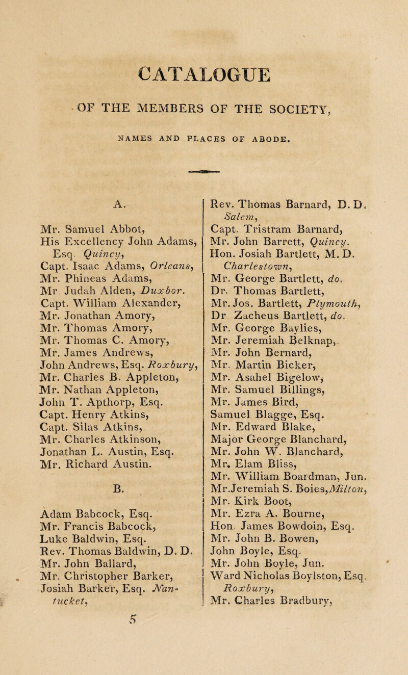 CATALOGUE OF THE MEMBERS OF THE SOCIETY, NAMES AND PLACES OF ABODE. A. Mr. Samuel Abbot, His Excellency John Adams, Esq. Quincy, Capt. Isaac Adams, Orleans, Mr. Phineas Adams, Mr Judah Alden, Dux bar. Capt. William Alexander, Mr. Jonathan Amory, Mr. Thomas Amory, Mr. Thomas C. Amory, Mr. James Andrews, John Andrews, Esq. Roxbury, Mr. Charles B. Appleton, Mr. Nathan Appleton, John T. Apthorp, Esq. Capt. Henry Atkins, Capt. Silas Atkins, Mr. Charles Atkinson, Jonathan L. Austin, Esq. Mr. Richard Austin. B. Adam Babcock, Esq. Mr. Francis Babcock, Luke Baldwin, Esq. Rev. Thomas Baldwin, D. D. Mr. John Ballard, Mr. Christopher Barker, Josiah Barker, Esq. JVan- tuckct, Rev. Thomas Barnard, D.D, Salem, Capt. Tristram Barnard, Mr. John Barrett, Quincy. Hon. Josiah Bartlett, M.D, Charlestown, Mr. George Bartlett, do. Dr. Thomas Bartlett, Mr. Jos. Bartlett, Plymouth, Dr Zacheus Bartlett, do. Mr. George Baylies, Mr. Jeremiah Belknap, Mr. John Bernard, Mr. Martin Bicker, Mr. Asahel Bigelow, Mr. Samuel Billings, Mr. James Bird, Samuel Blagge, Esq. Mr. Edward Blake, Major George Blanchard, Mr. John W. Blanchard, Mr. Elam Bliss, Mr. William Boardman, Jun. Mr.Jeremiah S. Boies,Milton^ Mr. Kirk Boot, Mr. Ezra A. Bourne, Hon James Bowdoin, Esq. Mr. John B. Bowen, John Boyle, Esq. Mr. John Boyle, Jun. Ward Nicholas Boylston, Esq. Roxbury, Mr. Charles Bradbury, 5