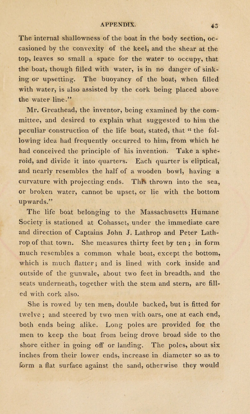 The internal shallowness of the boat in the body section, oc¬ casioned by the convexity of the keel, and the shear at the top, leaves so small a space for the water to occupy, that the boat, though filled with water, is in no danger of sink¬ ing or upsetting. The buoyancy of the boat, when filled with water, is also assisted by the cork being placed above the water line.” Mr. Greathead, the inventor, being examined by the com¬ mittee, and desired to explain what suggested to him the peculiar construction of the life boat, stated, that “ the fol¬ lowing idea had frequently occurred to him, from which he had conceived the principle of his invention. Take a sphe¬ roid, and divide it into quarters. Each quarter is eliptical, and nearly resembles the half of a wooden bowl, having a curvature with projecting ends. Thfs thrown into the sea, or broken water, cannot be upset, or lie with the bottom upwards.” The life boat belonging to the Massachusetts Humane Society is stationed at Cohasset, under the immediate care and direction of Captains John J. Lathrop and Peter Lath- rop of that town. She measures thirty feet by ten ; in form much resembles a common whale boat, except the bottom, which is much flatter; and is lined with cork inside and outside of the gunwale, about two feet in breadth, and the seats underneath, together with the stem and stern, are fill¬ ed with cork also. She is rowed by ten men, double backed, but is fitted for twelve ; and steered by two men with oars, one at each end, both ends being alike. Long poles are provided for the men to keep the boat from being drove broad side to the shore either in going off or landing. The poles, about six inches from their lower ends, increase in diameter so as to form a flat surface against the sand, otherwise they would