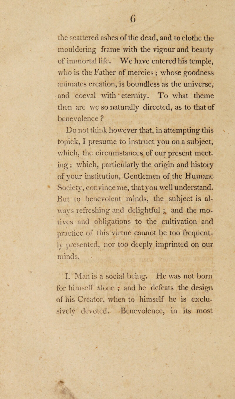 the scattered ashes of the dead, and to clothe the mouldering frame with the vigour and beauty of immortal life. We have entered his temple, who is the Father of mercies; whose goodness animates creation, is boundless as the universe, and coeval with * eternity. To what theme then are wre so naturally directed, as to that of benevolence ? Do not think however that, in attempting this topick, I presume to instruct you on a subject, which, the circumstances of our present meet¬ ing ; which, particularly the origin and history of your institution, Gentlemen of the Humane Society, convince me, that you well understand. But to benevolent minds, the subject is al¬ ways refreshing and delightful and the mo¬ tives and obligations to the cultivation and practice of this virtue cannot be too frequent¬ ly presented, nor too deeply imprinted on our minds, . / I. Man is a social being. He was not bom for himself alone ; and he defeats the design of his Creator, when to himself he is exclu¬ sively devoted* Benevolence, in its most M-