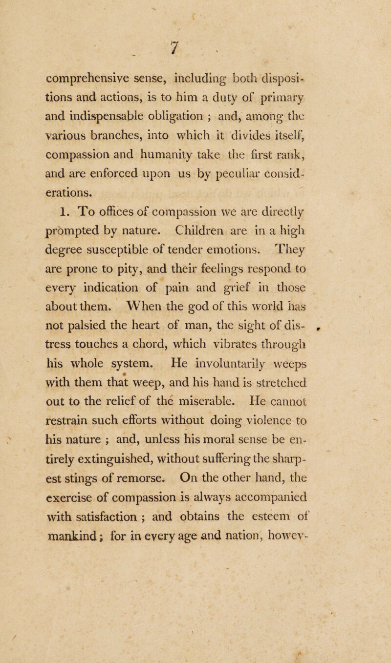 comprehensive sense, including both disposi¬ tions and actions, is to him a duty of primary and indispensable obligation ; and, among the various branches, into which it divides itself, compassion and humanity take the first rank, and are enforced upon us by peculiar consid¬ erations. 1. To offices of compassion we are directly prompted by nature. Children are in a high degree susceptible of tender emotions. They are prone to pity, and their feelings respond to every indication of pain and grief in those about them. When the god of this world has not palsied the heart of man, the sight of dis- „ tress touches a chord, which vibrates through his whole system. He involuntarily weeps with them that weep, and his hand is stretched out to the relief of the miserable. He cannot restrain such efforts without doing violence to his nature ; and, unless his moral sense be en¬ tirely extinguished, without suffering the sharp¬ est stings of remorse. On the other hand, the exercise of compassion is always accompanied with satisfaction ; and obtains the esteem of mankind; for in every age and nation, howev-