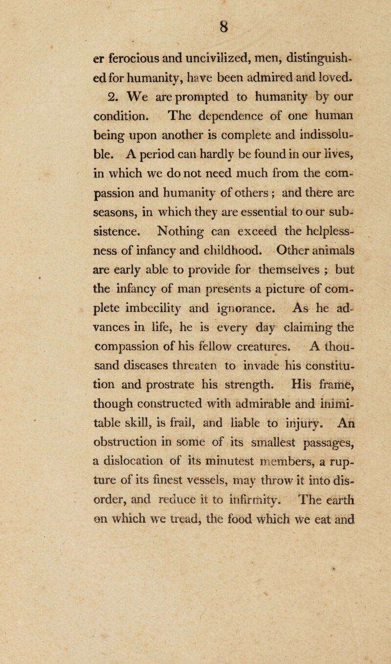 er ferocious and uncivilized, men, distinguish- edfor humanity, have been admired and loved. 2. We are prompted to humanity by our condition. The dependence of one human being upon another is complete and indissolu¬ ble. A period can hardly be found in our lives, in which we do not need much from the com¬ passion and humanity of others; and there are seasons, in which they are essential to our sub¬ sistence. Nothing can exceed the helpless¬ ness of infancv and childhood. Other animals are early able to provide for themselves ; but the infancy of man presents a picture of com¬ plete imbecility and ignorance. As he ad¬ vances in life, he is every day claiming the compassion of his fellow creatures, A thou¬ sand diseases threaten to invade his constitu¬ tion and prostrate his strength. His frame, though constructed with admirable and inimi¬ table skill, is frail, and liable to injury. An obstruction in some of its smallest passages, a dislocation of its minutest members, a rup¬ ture of its finest vessels, may throw it into dis¬ order, and reduce it to infirmity. The earth on which we tread, the food which we eat and