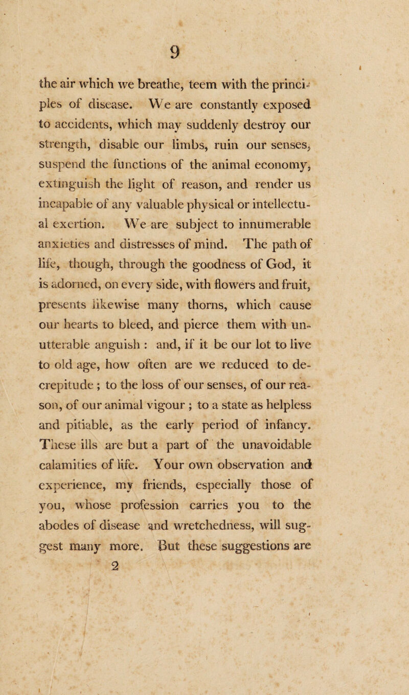 the air which we breathe, teem with the princi* pies of disease. We are constantly exposed to accidents, which may suddenly destroy our strength, disable our limbs, ruin our senses, suspend the functions of the animal economy, extinguish the light of reason, and render us incapable of any valuable physical or intellectu¬ al exertion. We are subject to innumerable anxieties and distresses of mind. The path of life, though, through the goodness of God, it is adorned, on every side, with flowers and fruit, presents likewise many thorns, which cause our hearts to bleed, and pierce them with un¬ utterable anguish : and, if it be our lot to live to old age, how often are we reduced to de¬ crepitude ; to the loss of our senses, of our rea¬ son, of our animal vigour ; to a state as helpless and pitiable, as the early period of infancy. These ills are but a part of the unavoidable calamities of life. Your own observation and experience, my friends, especially those of you, whose profession carries you to the abodes of disease and wretchedness, will sug¬ gest many more. But these suggestions are 2