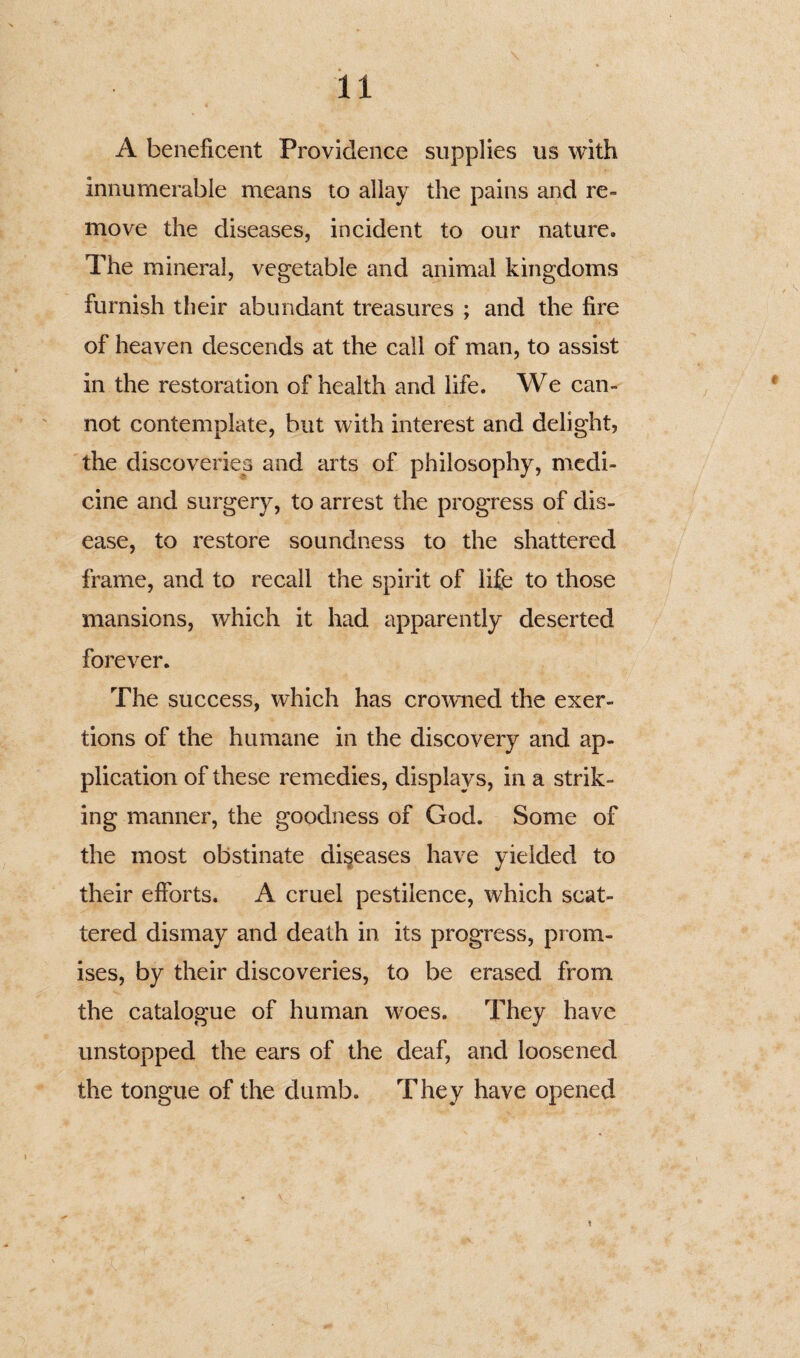 A beneficent Providence supplies us with innumerable means to allay the pains and re¬ move the diseases, incident to our nature. The mineral, vegetable and animal kingdoms furnish their abundant treasures ; and the fire of heaven descends at the call of man, to assist in the restoration of health and life. We can¬ not contemplate, but with interest and delight, the discoveries and arts of philosophy, medi¬ cine and surgery, to arrest the progress of dis¬ ease, to restore soundness to the shattered frame, and to recall the spirit of life to those mansions, which it had apparently deserted forever. The success, which has crowned the exer¬ tions of the humane in the discovery and ap¬ plication of these remedies, displays, in a strik¬ ing manner, the goodness of God. Some of the most obstinate diseases have yielded to their efforts. A cruel pestilence, which scat¬ tered dismay and death in its progress, pr om¬ ises, by their discoveries, to be erased from the catalogue of human woes. They have unstopped the ears of the deaf, and loosened the tongue of the dumb. They have opened t