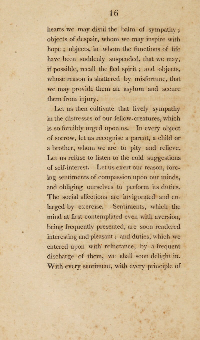 hearts we may distil the balm of sympathy ; objects of despair, whom we may inspire with hope ; objects, in whom the functions of life have been suddenly suspended, that we may, if possible, recall the fled spirit ; arid objects, whose reason is shattered by misfortune, that we may provide them an asylum and secure them from injury. Let us then cultivate that lively sympathy in the distresses of our fellow-creatures, wfliich is so forcibly urged upon us. In every object of sorrow, let us recognise a parent, a child or 4- a brother, whom we are to pity and relieve. Let us refuse to listen to the cold suggestions of self-interest. Let us exert our reason, forc¬ ing sentiments of compassion upon our minds, and obliging ourselves to perform its duties. The social affections are invigorated and en¬ larged by exercise. Sentiments, which the mind at first contemplated even with aversion, being frequently presented, are soon rendered interesting and pleasant; and duties, which we entered upon with’ reluctance, by a frequent discharge of them, we shall soon delight in. With every sentiment, with every principle of