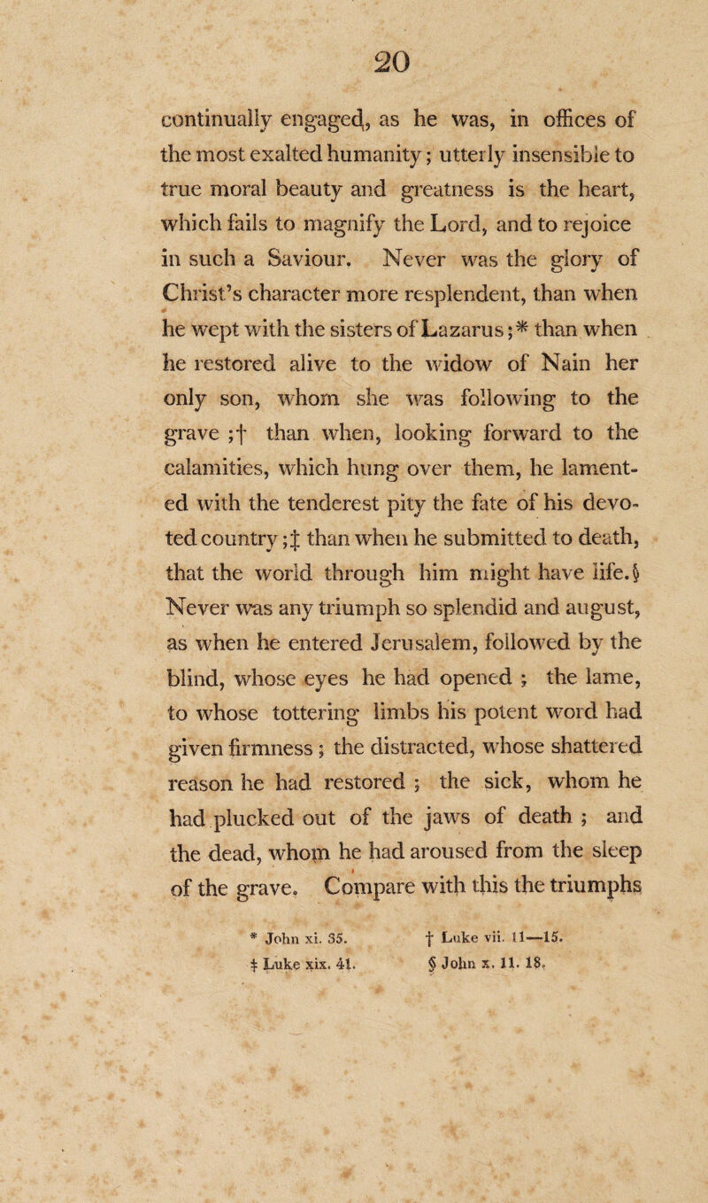 continually engaged,, as he was, in offices of the most exalted humanity; utterly insensible to true moral beauty and greatness is the heart, which fails to magnify the Lord, and to rejoice in such a Saviour. Never was the glory of Christ’s character more resplendent, than when he wept with the sisters of Lazarus than when he restored alive to the widow of Nain her only son, whom she was following to the grave ;f than when, looking forward to the calamities, which hung over them, he lament¬ ed with the tenderest pity the fate of his devo¬ ted country; J than when he submitted to death, that the world through him might have Iife.§ Never was any triumph so splendid and august, as when he entered Jerusalem, followed by the blind, whose eyes he had opened ; the lame, to whose tottering limbs his potent word had given firmness ; the distracted, w7hose shattered reason he had restored ; the sick, whom he had plucked out of the jaws of death; and the dead, whom he had aroused from the sleep $ of the grave. Compare with this the triumphs * John xi. 35. \ Luke six. 41. f Luke vii. 11—15. § John x. 11. 18,