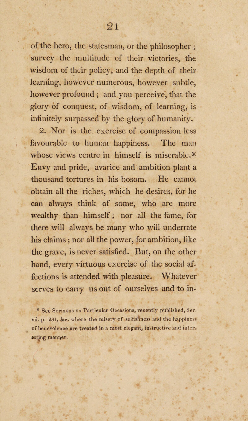 of the hero, the statesman, or the philosopher ; survey the multitude of their victories, the wisdom of their policy, and the depth of their learning, however numerous, however subtle, however profound ; and you perceive, that the glory of conquest, of wisdom, of learning, is infinitely surpassed by the glory of humanity. 2. Nor is the exercise of compassion less favourable to human happiness. The man whose views centre in himself is miserable.^ Envy and pride, avarice and ambition plant a thousand tortures in his bosom. He cannot obtain all the riches, which he desires, for he can always think of some, who are more wealthy than himself; nor all the fame, for there will always be many who will underrate his claims ; nor all the power, for ambition, like the grave, is never satisfied. But, on the other hand, every virtuous exercise of the social af¬ fections is attended with pleasure. Whatever serves to carry us out of ourselves and to in- * See Sermons on Particular Occasions, recently published, Ser. vii. p. 231, &c. where the misery of selfishness and the happiness of benevolence are treated in a most elegant, instructive and inter¬ esting manner.