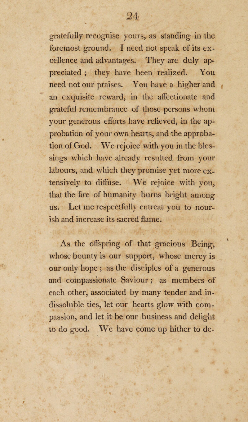 foremost ground. I need not speak of its ex¬ cellence and advantages. They are duly ap¬ preciated ; they have been realized. You need not our praises. You have a higher and $ an exquisite reward, in the affectionate and grateful remembrance of those persons whom your generous efforts have relieved, in the ap¬ probation of your own hearts, and the approba¬ tion of God. We rejoice with you in the bles¬ sings which have already resulted from your labours, and which they promise yet more ex¬ tensively to diffuse. We rejoice with you, that the lire of humanity burns bright among us. Let me respectfully entreat you to nour¬ ish and increase its sacred flame. As the offspring of that gracious Being, whose bounty is our support, whose mercy is our only hope ; as the disciples of a generous and compassionate Saviour; as members of each other, associated by many tender and in¬ dissoluble ties, let our hearts glow with com¬ passion, and let it be our business and delight to do good. We have come up hither to de-