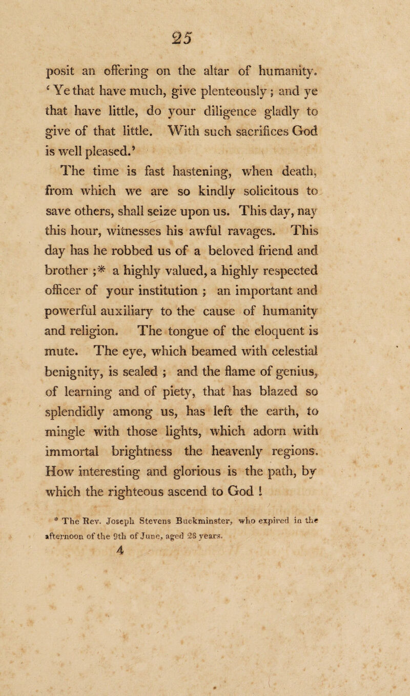 posit an offering on the altar of humanity., s Ye that have much, give plenteously ; and ye that have little, do your diligence gladly to give of that little. With such sacrifices God is well pleased.’ The time is fast hastening, when death, from which we are so kindly solicitous to save others, shall seize upon us. This day, nay this hour, witnesses his awful ravages. This day has he robbed us of a beloved friend and brother a highly valued, a highly respected officer of your institution ; an important and powerful auxiliary to the cause of humanity and religion. The tongue of the eloquent is mute. The eye, which beamed with celestial benignity, is sealed ; and the flame of genius, of learning and of piety, that has blazed so splendidly among us, has left the earth, to mingle with those lights, which adorn with immortal brightness the heavenly regions. How interesting and glorious is the path, by which the righteous ascend to God l * The Rev. Joseph Stevens Buckminster, who expired in the afternoon of the 9th of June, aged 28 years, 4
