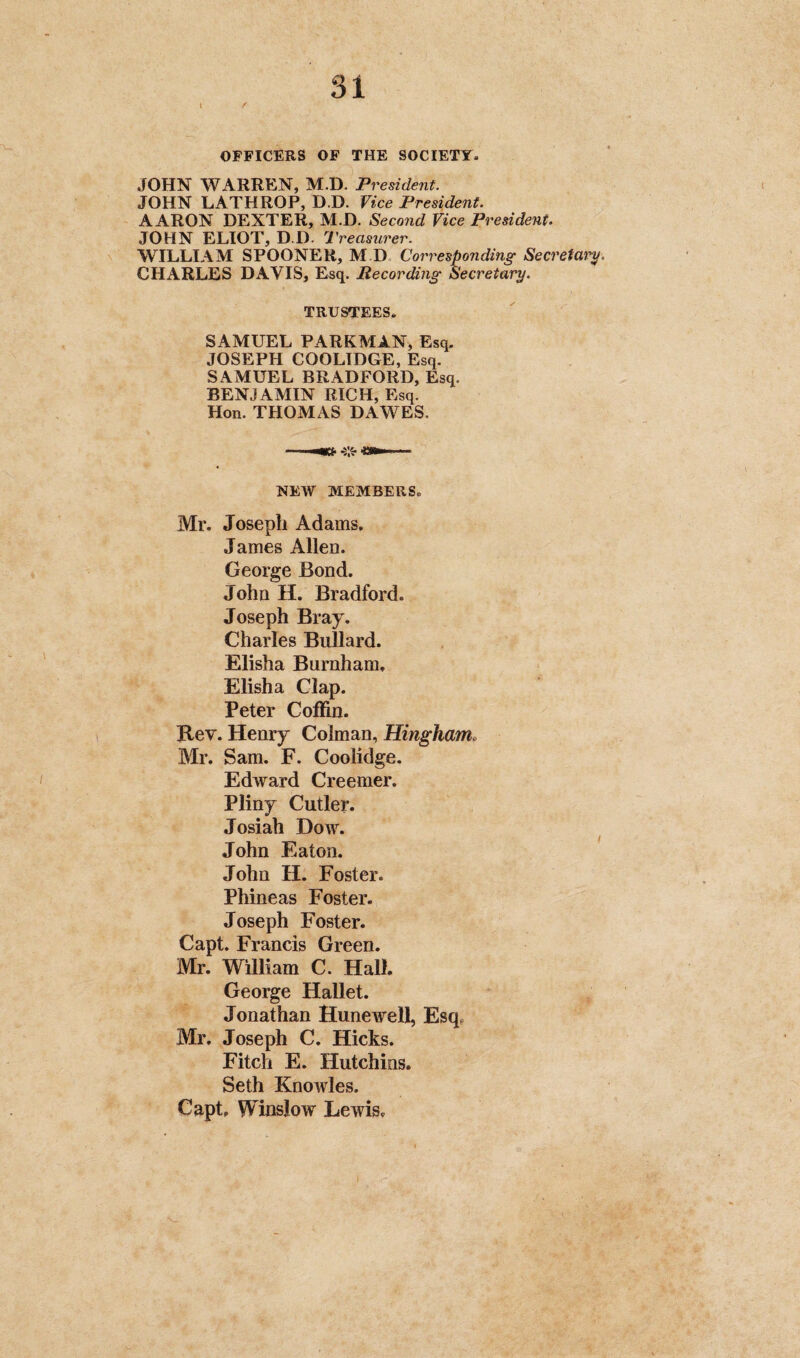 OFFICERS OF THE SOCIETY. JOHN WARREN, M.D. President. JOHN LATHROP, D.D. Vice President. AARON DEXTER, M.D. Second Vice President. JOHN ELIOT, D.D. Treasurer. WILLIAM SPOONER, M D Corresponding Secretary. CHARLES DAVIS, Esq. Recording Secretary. TRUSTEES. SAMUEL PARKMAN, Esq. JOSEPH COOLIDGE, Esq. SAMUEL BRADFORD, Esq. BENJAMIN RICH, Esq. Hon. THOMAS DAWES. NEW MEMBERS. Mr. Joseph Adams. James Allen. George Bond. John H. Bradford. Joseph Bray. Charles Bullard. Elisha Burnham, Elisha Clap. Peter Coffin. Rev. Henry Coiman, Hingham. Mr. Sam. F. Coolidge. Edward Creemer. Pliny Cutler. Josiah Dow. John Eaton. John H. Foster. Phineas Foster. Joseph Foster. Capt. Francis Green. Mr. William C. Hall. George Hallet. Jonathan Hunewell, Esq, Mr. Joseph C. Hicks. Fitch E. Hutchins. Seth Knowles. Capt, Winslow Lewis,