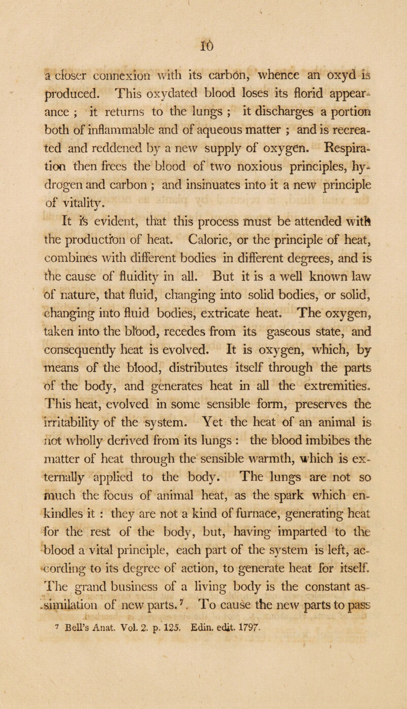 a closer connexion with its carbon, whence an oxyd is produced. This oxydated blood loses its florid appear¬ ance ; it returns to the lungs ; it discharges a portion both of inflammable and of aqueous matter ; and is recrea¬ ted and reddened by a new supply of oxygen. Respira¬ tion then frees the blood of two noxious principles, hy¬ drogen and carbon ; and insinuates into it a new principle of vitality. It fs evident, that this process must be attended with the production of heat. Caloric, or the principle of heat, combines with different bodies in different degrees, and is die cause of fluidity in all. But it is a well known law of nature, that fluid, changing into solid bodies, or solid, changing into fluid bodies, extricate heat. The oxygen, taken into the blbod, recedes from its gaseous state, and consequently heat is evolved. It is oxygen, which, by means of the blood, distributes itself through the parts of the body, and generates heat in all the extremities. This heat, evolved in some sensible form, preserves the irritability of the system. Yet the heat of an animal is not wholly derived from its lungs : the blood imbibes the matter of heat through the sensible warmth, which is ex¬ ternally applied to the body. The lungs are not so much the focus of animal heat, as the spark which en¬ kindles it : they are not a kind of furnace, generating heat for the rest of the body, but, having imparted to the blood a vital principle, each part of the system is left, ac¬ cording to its degree of action, to generate heat for itself. The grand business of a living body is the constant as- .similation of new parts.7. To cause the new parts to pass. 7 Bell’s Anat. Vol. 2. p. 125. Edin. edit. 1797