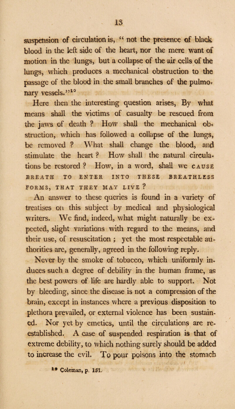 IS suspension of circulation is, “ not the presence of black blood in the left side of the heart, nor the mere want of motion in the lungs, but a collapse of the air cells of the lungs, which produces a mechanical obstruction to the passage of the blood in the small branches of the pulmo¬ nary vessels.”10 Here then the interesting question arises, By what means shall the victims of casualty be rescued from the jaws of death ? How shall the mechanical ob¬ struction, which has followed a collapse of the lungs, be removed ? What shall change the blood, and stimulate the heart ? How shall the natural circula¬ tions be restored? How, in a word, shall we cause BREATH TO ENTER INTO THESE BREATHLESS FORMS, THAT THEY MAY LIVE ? An answer to these queries is found in a variety of treatises on this subject by medical and physiological writers. We find, indeed, what might naturally be ex¬ pected, slight variations with regard to the means, and their use, of resuscitation ; yet the most respectable au¬ thorities are, generally, agreed in the following reply. Never by the smoke of tobacco, which uniformly in¬ duces such a degree of debility in the human frame, as the best powers of life are hardly able to support. Not by bleeding, since the disease is not a compression of the brain, except in instances where a previous disposition to plethora prevailed, or external violence has been sustain¬ ed. Nor yet by emetics, until the circulations are re¬ established. A case of suspended respiration is that of extreme debility, to which nothing surely should be added to increase the evil. To pour poisons into the stomach 1 • Coleman, p. 151.