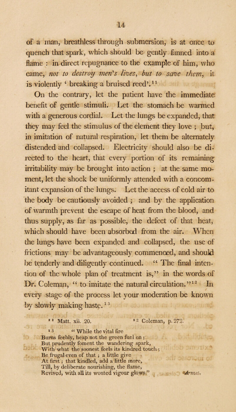 of a man, breathless through submersion, is at once to quench that spark, which should be gently fanned into a flame : in direct repugnance to the example of him, who came, not to destroy men’s lives, but to save them, it is violently c breaking a bruised reed’,11 On the contrary, let the patient have the immediate benefit of gentle stimuli. Let the stomach be warmed with a generous cordial. Let the lungs be expanded, that they may feel the stimulus of the element they love ; but, in imitation of natural respiration, let them be alternately distended and collapsed. Electricity should also be di¬ rected to the heart, that every portion of its remaining irritability may be brought into action ; at the same mo¬ ment, let the shock be uniformly attended with a concom¬ itant expansion of the lungs. Let the access of cold air to the body be cautiously avoided ; and by the application of warmth prevent the escape of heat from the blood, and thus supply, as far as possible, the defect of that heat, which should have been absorbed from the air. When the lungs have been expanded and collapsed, the use of frictions may be advantageously commenced, and should be tenderly and diligently continued. “ The final inten¬ tion of the whole plan of treatment is,” in the words of Dr. Coleman, <£ to imitate the natural circulation.”12 In every stage of the process let your moderation be known by slowly making haste.13 s 1 Matt. xii. 20. E 2 Coleman, p. 2721 s 3 « While the vital fire Burns feebly, heap not the green fuel on ; But prudently foment the wandering spark. With what the soonest feels its kindred touch j Be frugal even of that; a little give At first; that kindled, add a little more. Till, by deliberate nourishing, the flame, Revived, with all its wonted vigour glows” rArmst.