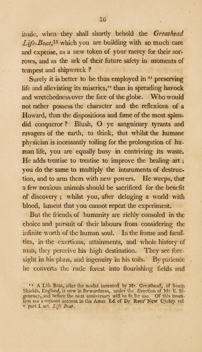 / itude, when they shall shortly behold the Greathead Life-Boat,15 which you are building with so much care and expense, as a new token of your mercy for their sor¬ rows, and as the ark of their future safety in moments of tempest and shipwreck ? Surely it is better to be thus employed in “ preserving life and alleviating its miseries,” than in spreading havock and wretchedness over the face of the globe. Who would not rather possess the character and the reflexions of a Howard, than the dispositions and fame of the most splen¬ did conqueror ? Blush, O ye sanguinary tyrants and ravagers of the earth, to think, that whilst the humane physician is incessantly toiling for the prolongation of hu¬ man life, you are equally busy in contriving its waste. He adds treatise to treatise to improve the healing art; you do the same to multiply the intsruments of destruc¬ tion, and to arm them with new powers. He weeps, that a few noxious animals should be sacrificed for the benefit of discovery ; whilst you, after deluging a world with blood, lament that you cannot repeat the experiment. But the friends, of humanity are richly consoled in the choice and pursuit of their labours from considering the infinite worth of the human soul. In the frame and facul¬ ties, in the exertions, attainments, and whole history of man, they perceive his high destination. They see fore¬ sight in his plans, and ingenuity in his toils. By patience he converts the rude forest into flourishing fields and *5 A Life Boat, after the model invented by Mr. Greathead, of South Shields, England, is now in forwardness, under the direction of Mr. E. Si¬ gourney, and before the next anniversary will be fit for use. Of this inven¬ tion see a copious account in the Amer. Ed. of Dr. Rees’ New Cyclop- vol v. part 1. art. Life Boat..