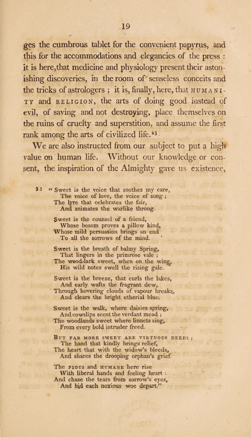 ges the cumbrous tablet for the convenient papyrus, and this for the accommodations and elegancies of the press : it is here,that medicine and physiology present their aston¬ ishing discoveries, in the room of senseless conceits and the tricks of astrologers ; it is, finally, here, that humani¬ ty and religion, the arts of doing good instead of evil, of saving and not destroying, place themselves on the ruins of cruelty and superstition, and assume the first rank among the arts of civilized life/3 We are also instructed from our subject to put a high value on human life. Without our knowledge or con¬ sent, the inspiration of the Almighty gave us existence, 23 “ Sweet is the voice that soothes my care. The voice of love, the voice of song ; The lyre that celebrates the fair. And animates the warlike throng. Sweet is the counsel of a friend. Whose bosom proves a pillow kind. Whose mild persuasion brings an end To all the sorrows of the mind. ■\ Sweet is the breath of balmy Spring, That lingers in the primrose vale ; The wood-lark sweet, when on the wing, His wild notes swell the rising gale. Sweet is the breeze, that curls the lakes, And early wafts the fragrant dew. Through hovering clouds of vapour breaks, And clears the bright etherial blue. Sweet is the walk, where daisies spring, And cowslips scent the verdant mead ; The woodlands sweet where linnets sing. From every bold intruder freed. But far more sweet are virtuous deeds ; The hand that kindly brings? relief, The heart that with the widow’s bleeds. And shares the drooping orphan’s grief The pious and humane here rise With liberal hands and feeling heart : And chase the tears from sorrow’s eyes, And bid each noxious woe depart.” /