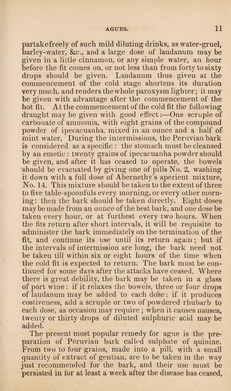 partakefreely of such mild diluting drinks, as water-gruel, barley-water, &c., and a large dose of laudanum may be given in a little cinnamon, or any simple water, an hour before the fit comes on, or not less than from forty to sixty drops should be given. Laudanum thus given at the commencement of the cold stage shortens its duration very much, and renders the whole paroxysm lighter; it may be given with advantage after the commencement of the hot fit. At the commencement of the cold fit the following draught may be given with good effect:—One scruple of carbonate of ammonia, with eight grains of the compound powder of ipecacuanha, mixed in an ounce and a half of mint water. During the intermissions, the Peruvian bark is considered as a specific : the stomach must be cleansed by an emetic : twenty grains of ipecacuanha powder should be given, and after it has ceased to operate, the bowels should be evacuated by giving one of pills No. 2, washing it down with a full dose of Abernethy’s aperient mixture, No. 14. This mixture should be taken to the extent of three to five table-spoonfuls every morning, or every other morn¬ ing: then the bark should be taken directly. Eight doses may be made from an ounce of the best bark, and one dose be taken every hour, or at furthest every two hours. When the fits return after short intervals, it will be requisite to administer the bark immediately on the termination of the fit, and continue its use until its return again ; but if the intervals of intermission are long, the bark need not be taken till within six or eight hours of the time when the cold fit is expected to return. The bark must be con¬ tinued for some days after the attacks have ceased. Where there is great debility, the bark may be taken in a glass of port wine : if it relaxes the bowels, three or four drops of laudanum may be added to each dose: if it produces costiveness, add a scruple or two of powdered rhubarb to each dose, as occasion may require ; when it causes nausea, twenty or thirty drops of diluted sulphuric acid may be added. The present most popular remedy for ague is the pre¬ paration of Peruvian bark called sulphate of quinine. From two to four grains, made into a pill, with a small quantity of extract of gentian, are to be taken in the way just recommended for the bark, and their use must be persisted in for at least a week after the disease has ceased,