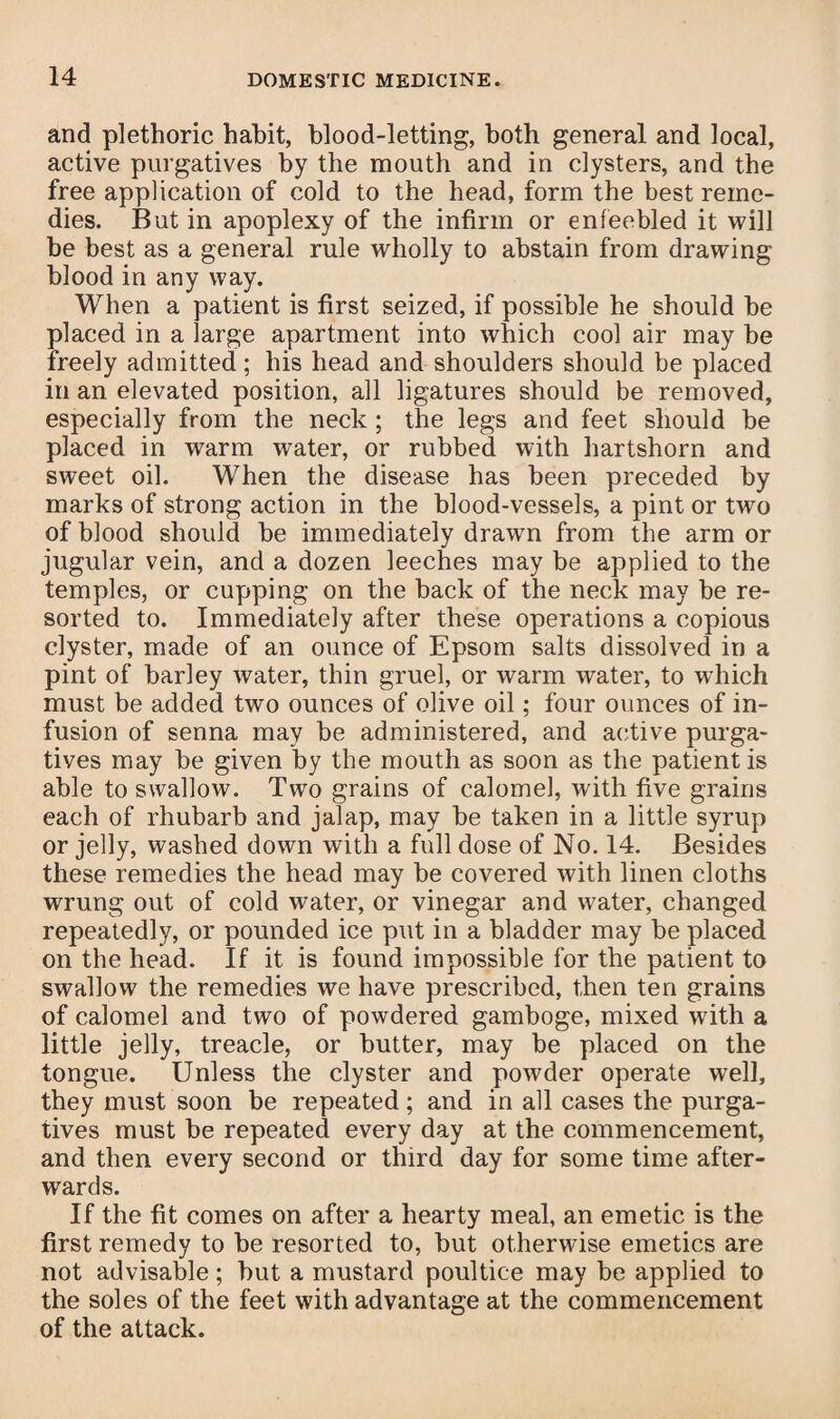 and plethoric habit, blood-letting, both general and local, active purgatives by the mouth and in clysters, and the free application of cold to the head, form the best reme¬ dies. But in apoplexy of the infirm or enfeebled it will be best as a general rule wholly to abstain from drawing blood in any way. When a patient is first seized, if possible he should be placed in a large apartment into which cool air may be freely admitted; his head and shoulders should be placed in an elevated position, all ligatures should be removed, especially from the neck ; the legs and feet should be placed in warm water, or rubbed with hartshorn and sweet oil. When the disease has been preceded by marks of strong action in the blood-vessels, a pint or two of blood should be immediately drawn from the arm or jugular vein, and a dozen leeches may be applied to the temples, or cupping on the back of the neck may be re¬ sorted to. Immediately after these operations a copious clyster, made of an ounce of Epsom salts dissolved in a pint of barley water, thin gruel, or warm water, to which must be added two ounces of olive oil; four ounces of in¬ fusion of senna may be administered, and active purga¬ tives may be given by the mouth as soon as the patient is able to swallow. Two grains of calomel, with five grains each of rhubarb and jalap, may be taken in a little syrup or jelly, washed down with a full dose of No. 14. Besides these remedies the head may be covered with linen cloths wrung out of cold water, or vinegar and water, changed repeatedly, or pounded ice put in a bladder may be placed on the head. If it is found impossible for the patient to swallow the remedies we have prescribed, then ten grains of calomel and two of powdered gamboge, mixed with a little jelly, treacle, or butter, may be placed on the tongue. Unless the clyster and powder operate well, they must soon be repeated; and in all cases the purga¬ tives must be repeated every day at the commencement, and then every second or third day for some time after¬ wards. If the fit comes on after a hearty meal, an emetic is the first remedy to be resorted to, but otherwise emetics are not advisable; but a mustard poultice may be applied to the soles of the feet with advantage at the commencement of the attack.