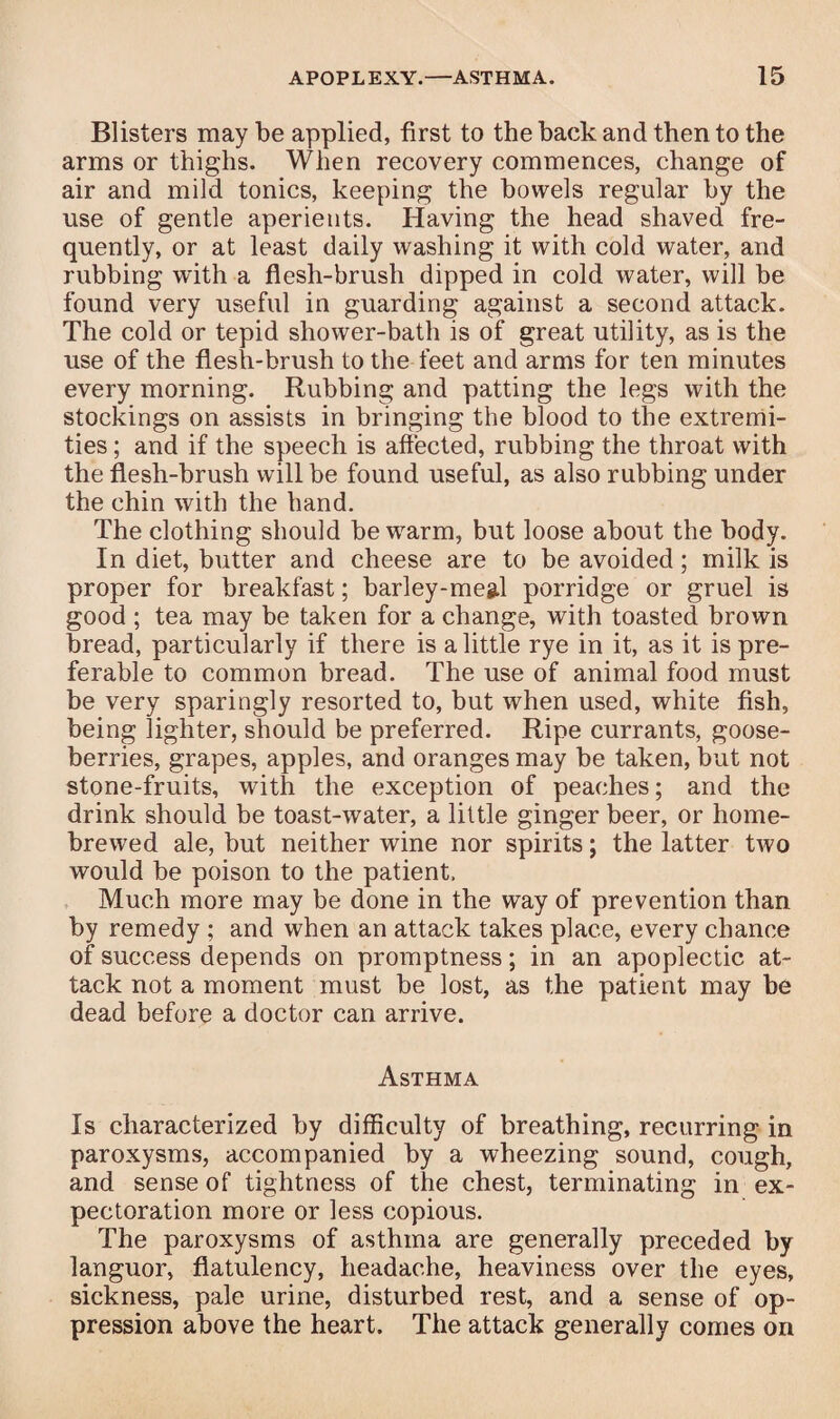 Blisters may be applied, first to the back and then to the arms or thighs. When recovery commences, change of air and mild tonics, keeping the bowels regular by the use of gentle aperients. Having the head shaved fre¬ quently, or at least daily washing it with cold water, and rubbing with a flesh-brush dipped in cold water, will be found very useful in guarding against a second attack. The cold or tepid shower-bath is of great utility, as is the use of the flesh-brush to the feet and arms for ten minutes every morning. Rubbing and patting the legs with the stockings on assists in bringing the blood to the extremi¬ ties ; and if the speech is affected, rubbing the throat with the flesh-brush will be found useful, as also rubbing under the chin with the hand. The clothing should be warm, but loose about the body. In diet, butter and cheese are to be avoided; milk is proper for breakfast; barley-megl porridge or gruel is good ; tea may be taken for a change, with toasted brown bread, particularly if there is a little rye in it, as it is pre¬ ferable to common bread. The use of animal food must be very sparingly resorted to, but when used, white fish, being lighter, should be preferred. Ripe currants, goose¬ berries, grapes, apples, and oranges may be taken, but not stone-fruits, with the exception of peaches; and the drink should be toast-water, a little ginger beer, or home¬ brewed ale, but neither wine nor spirits; the latter two would be poison to the patient, Much more may be done in the way of prevention than by remedy ; and when an attack takes place, every chance of success depends on promptness; in an apoplectic at¬ tack not a moment must be lost, as the patient may be dead before a doctor can arrive. Asthma Is characterized by difficulty of breathing, recurring in paroxysms, accompanied by a wheezing sound, cough, and sense of tightness of the chest, terminating in ex¬ pectoration more or less copious. The paroxysms of asthma are generally preceded by languor, flatulency, headache, heaviness over the eyes, sickness, pale urine, disturbed rest, and a sense of op¬ pression above the heart. The attack generally comes on