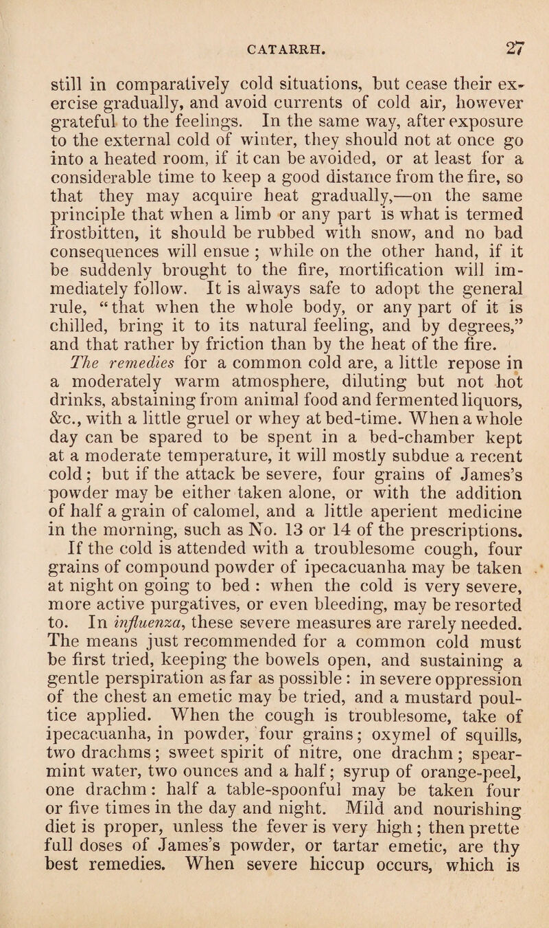 still in comparatively cold situations, but cease their ex¬ ercise gradually, and avoid currents of cold air, however grateful to the feelings. In the same way, after exposure to the external cold of winter, they should not at once go into a heated room, if it can be avoided, or at least for a considerable time to keep a good distance from the fire, so that they may acquire heat gradually,—on the same principle that when a limb or any part is wThat is termed frostbitten, it should be rubbed with snow, and no bad consequences will ensue ; while on the other hand, if it be suddenly brought to the fire, mortification will im¬ mediately follow. It is always safe to adopt the general rule, “ that wThen the whole body, or any part of it is chilled, bring it to its natural feeling, and by degrees,” and that rather by friction than by the heat of the fire. The remedies for a common cold are, a little repose in a moderately warm atmosphere, diluting but not hot drinks, abstaining from animal food and fermented liquors, &c., with a little gruel or whey at bed-time. When a whole day can be spared to be spent in a bed-chamber kept at a moderate temperature, it will mostly subdue a recent cold ; but if the attack be severe, four grains of James’s pow7der may be either taken alone, or with the addition of half a grain of calomel, and a little aperient medicine in the morning, such as No. 13 or 14 of the prescriptions. If the cold is attended with a troublesome cough, four grains of compound powder of ipecacuanha may be taken at night on going to bed : when the cold is very severe, more active purgatives, or even bleeding, may be resorted to. In influenza, these severe measures are rarely needed. The means just recommended for a common cold must be first tried, keeping the bowels open, and sustaining a gentle perspiration as far as possible : in severe oppression of the chest an emetic may be tried, and a mustard poul¬ tice applied. When the cough is troublesome, take of ipecacuanha, in powder, four grains; oxymel of squills, two drachms; sweet spirit of nitre, one drachm ; spear¬ mint water, two ounces and a half; syrup of orange-peel, one drachm: half a table-spoonful may be taken four or five times in the day and night. Mild and nourishing diet is proper, unless the fever is very high.; then prette full doses of James’s powder, or tartar emetic, are thy best remedies. When severe hiccup occurs, which is